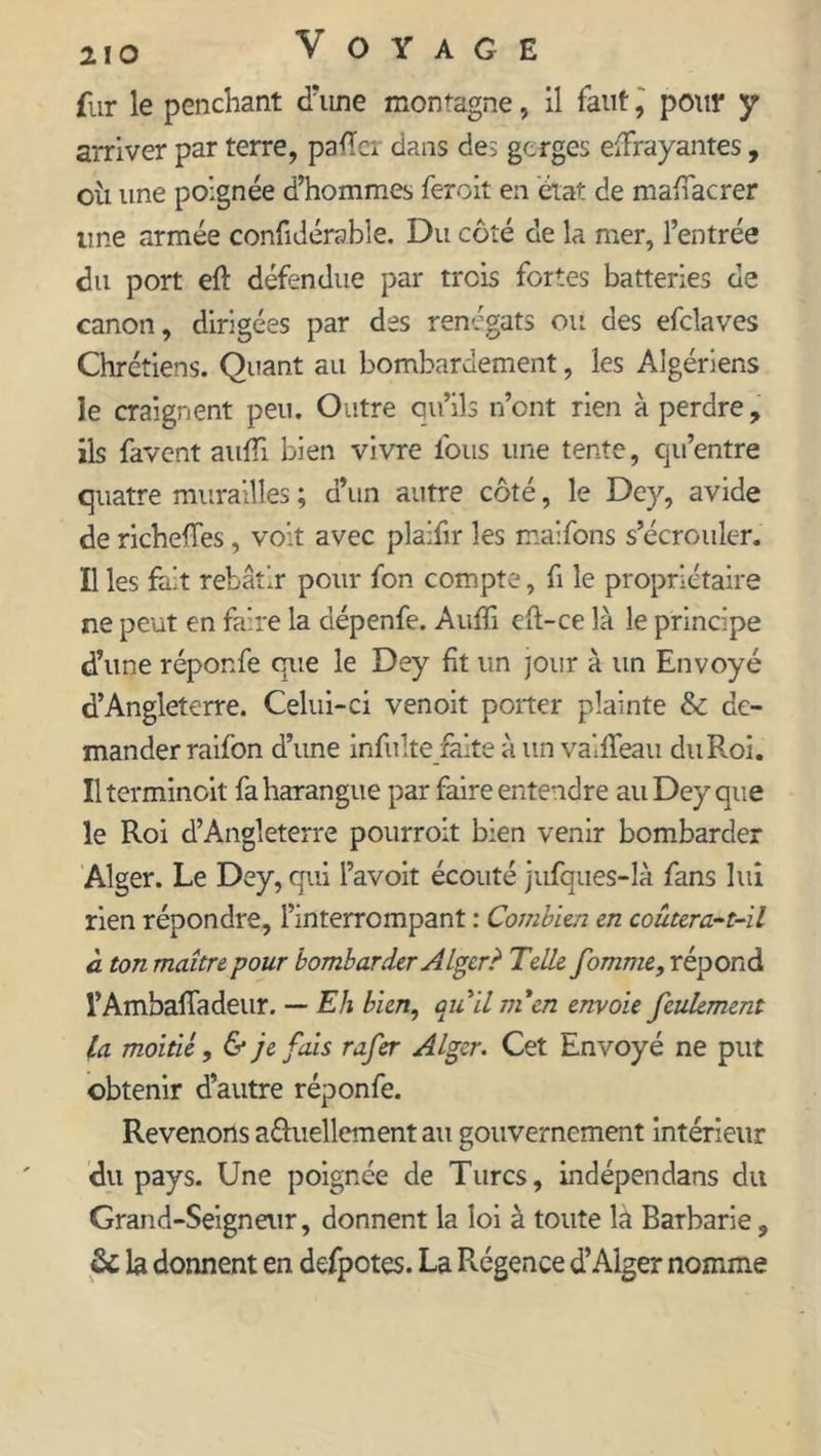 fur le penchant d'une montagne, il faut, pour y arriver par terre, pafïer dans des gcrges effrayantes, ou une poignée d’hommes feroit en état de maffacrer une armée confidérable. Du côté de la mer, l’entrée du port eft défendue par trois fortes batteries de canon, dirigées par des renégats ou des efcîaves Chrétiens. Quant au bombardement, les Algériens le craignent peu. Outre qu’ils n’ont rien à perdre, ils favent auffi bien vivre fous une tente, qu’entre quatre murailles ; d’un autre côté, le Dey, avide de richeffes, volt avec plaifir les maifons s’écrouler. Il les fait rebâtir pour fon compte, fi le propriétaire ne peut en faire la aépenfe. Auffi eft-ce là le principe d’une réponfe que le Dey fit un jour à un Envoyé d’Angleterre. Celui-ci venoit porter plainte & de- mander raifon d’une infulte faite à un valffeau duRoi. Il terminait fa harangue par faire entendre au Dey que le Roi d’Angleterre pourroit bien venir bombarder Alger. Le Dey, qui l’avoit écouté jufques-là fans lui rien répondre, l’interrompant : Combien en coûter a.-t-il à ton maître pour bombarder Alger? Telle fomme, répond l’Ambaffadeur. — Eh bien, au il ni en envoie feulement la moitié, & je fais rafer Alger. Cet Envoyé ne put obtenir d’autre réponfe. Revenons a&uellement au gouvernement intérieur du pays. Une poignée de Turcs, indépendans du Grand-Seigneur, donnent la loi à toute là Barbarie, de la donnent en defpotes. La Rigence d’Alger nomme