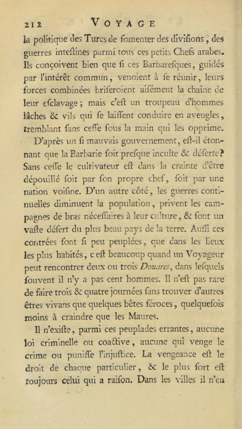 la politique des Turcs de fomenter des divifions, des guerres inteftines parmi tous ces petits Chefs arabes. Ils conçoivent bien que fi ces Barbarefques, guidés par l’intérêt commun, venoient à fe réunir, leurs forces combinées briferoient aifément la chaîne de leur tfclavage ; mais c’efi un troupeau d’hommes lâches 6c vils qui fe laifient conduire en aveugles, tremblant fans celle fous la main qui les opprime. D’après un fi mauvais gouvernement, eft-il éton- nant que la Barbarie foit prefque inculte &amp;c déferte? Sans celle le cultivateur eft dans la crainte d’être dépouillé foit par fon propre chef, foit par une nation voifine. D’un autre côté, les guerres conti- nuelles diminuent la population, privent les cam- pagnes de bras nécefiaires à leur culture, &amp; font un vafie défert du plus beau pays de la terre. Aufli ces contrées font fi peu peuplées, que dans les lieux les plus habités, c eft beaucoup quand un Voyageur peut rencontrer deux ou trois D ou ares ^ dans lefquels fouvent il n’y a pas cent hommes. Il n’eft pas rare de faire trois 6c quatre journées fans trouver d’autres êtres vivans que quelques bêtes féroces, quelquefois moins à craindre que les Maures. Il n’exifte, parmi ces peuplades errantes, aucune loi criminelle ou coa&amp;ive, aucune qui venge le crime ou panifie l’injuftice. La vengeance eft le droit de chaque particulier, 6c le plus fort eft toujours celui qui a raifon. Dans les villes il n’en
