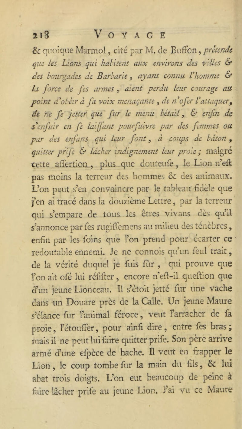 &; quoique Marmol, cité par M. de Bufîbn, prétende que Les Lions qui h ali cent aux environs des villes & des bourgades de Barbarie, ayant connu l'homme & la force de fes armes, aient perdu leur courage ait point- d'obéir à fa voix menaçante , die nofer l'attaquer, de ne fe jetter que fur le menu bétail, & enfin de s'enfuir en fe lai (font pourfuivre par des femmes ou par des enfans qui leur font, à coups de bâton, quitter prife & lâcher indignement leur proie ; malgré cette affertion., plus que douteufe, le Lion n’eft pas moins la terreur des hommes ck des animaux. L’on peut s’en convaincre par le tableau fidele que j’en ai tracé dans la douzième Lettre, par la terreur qui s’empare de tous les êtres vivans dès qu’il s’annonce par fes mgiflemens au milieu des ténèbres, enfin par les foins que l’on prend pour écarter ce ' redoutable ennemi. Je ne connois qu’un feul trait, de la vérité duquel je fuis fur , qui prouve que l’on ait ofé lui réfifler, encore n’eft-il queftlon que d’un jeune Lionceau. Il s’étoit jetté fur une vache dans un Douare près de la Calle. Un jeune Maure s’élance fur l’animal féroce, veut l’arracher de fa proie, l’étoufFer, pour ainfi dire , entre fes bras ; mais il ne peut lui faire quitter prife. Son père arrive armé d’une efpèce de hache. Il veut en frapper le Lion, le coup tombe fur la main du fils, & lui abat trois doigts. L’on eut beaucoup de peine à faire lâcher prife au jeune Lion. J’ai vu ce Maure