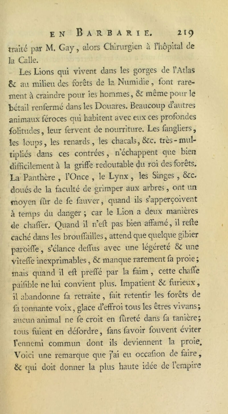 traité par M. Gay, alors Chirurgien à l’hôpital de la Calle. Les Lions qui vivent dans les gorges de l’Atlas 8e au milieu des forêts de la Numidie, font rare- ment à craindre pour ies hommes, & meme pour le bétail renfermé dans les Douares. Beaucoup d’autres animaux féroces qui habitent avec eux ces profondes folitudes, leur fervent de nourriture. Les fangliers, les loups, les renards, les chacals, &c. très-mul- tipliés dans ces contrées, n’échappent que bien difficilement à la griffe redoutable du roi des forêts. La Panthère , l’Once , le Lynx , les Singes, &c. doués de la faculté de grimper aux arbres, ont un moyen fur de fe fauver, quand ils s apperçoiveiA à temps du danger ; car le Lion a deux manières de chaffer. Quand il n’eft pas bien affame, il îefle caché dans les brouffailles, attend que quelque gibier paroiffe, s’élance deffus avec une légéreté & une vîteffe inexprimables, & manque rarement fa proie ; mais quand il eft preffé par la faim, cette chalfe paifible ne lui convient plus. Impatient & furieux, il abandonne fa retraite, fait retentir les forêts de fa tonnante voix, glace d’effroi tous les etres vivans ; aucun animal ne fe croit en furete dans fa tamere; tous fuient en défordre, fans favoir fouvent éviter l’ennemi commun dont ils deviennent la proie. Voici une remarque que j’ai eu occafion de faire, ik qui doit donner la plus haute idée de l’empire