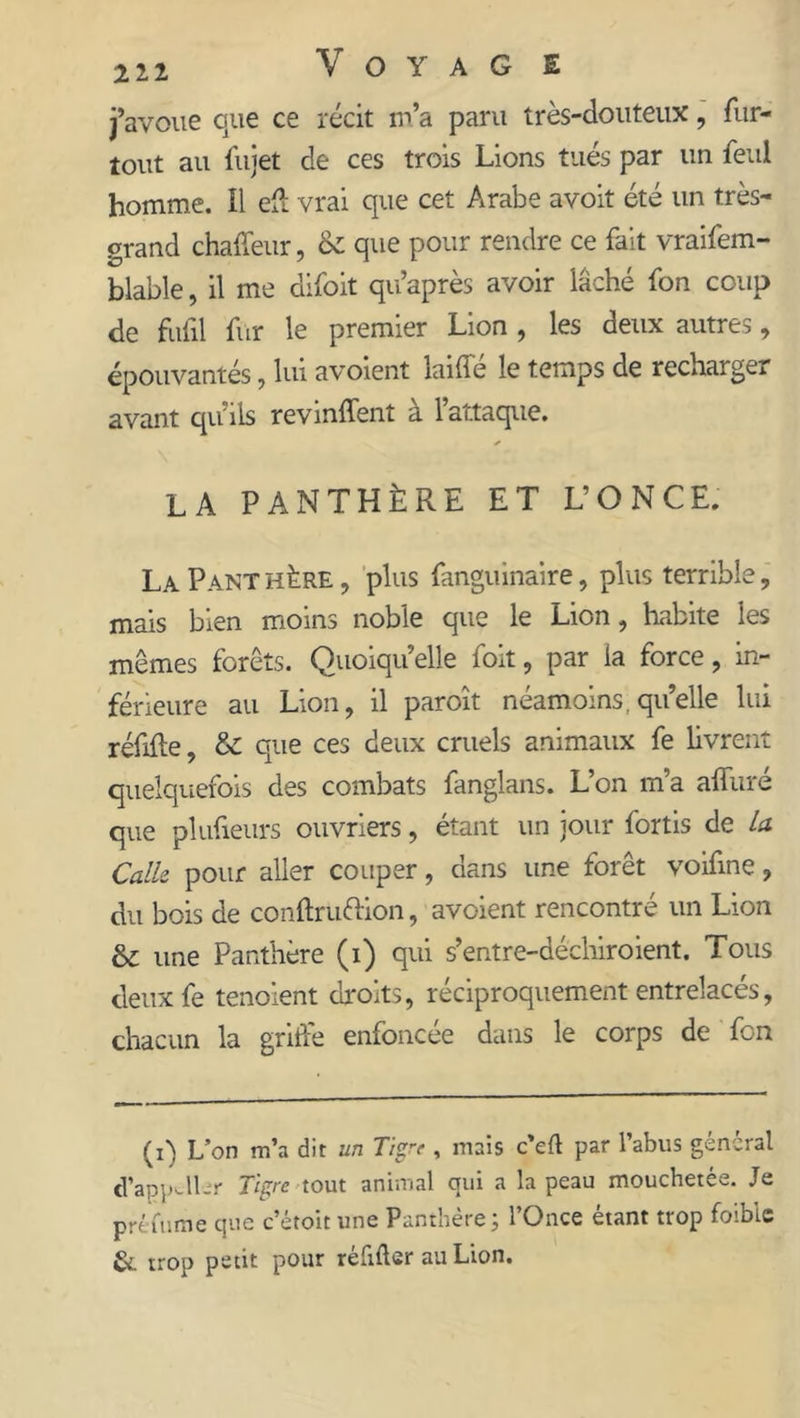 j’avoue que ce récit m’a paru très-douteux, fur- tout au fujet de ces trois Lions tués par un feul homme, il eft vrai que cet Arabe avoit été un très- grand chaffeur, & que pour rendre ce fait vraifem- blable, il me difoit qu’après avoir lâché fon coup de fufil fur le premier Lion , les deux autres, épouvantés , lui avoient laide le temps de recharge^ avant qu’ils revmffent à 1 attaque. ✓ LA PANTHÈRE ET L’ONCE. La Panthère, plus fanguinaire, plus terrible, mais bien moins noble que le Lion, habite les mêmes forêts. Quoiqu’elle foit, par la force, in- férieure au Lion, il paroît néamoins, quelle lui réfifte, & que ces deux cruels animaux fe livrent quelquefois des combats fanglans. L’on m’a alluré que plufieurs ouvriers, étant un jour fortis de la Calle pour aller couper, dans une forêt voifine, du bois de conftrü&ion, avoient rencontre un Lion & une Panthère (i) qui s’entre-déehiroient. Tous deux fe tenoient droits, réciproquement entrelacés, chacun la griffe enfoncée dans le corps de fon (i) Lon m’a dit un Tigre , mais c’eft par l’abus général d’appALr Tigre tout animal qui a la peau mouchetée. Je prêtume que c’étoit une Panthère; l’Once étant trop foibic & trop petit pour réfifter au Lion.