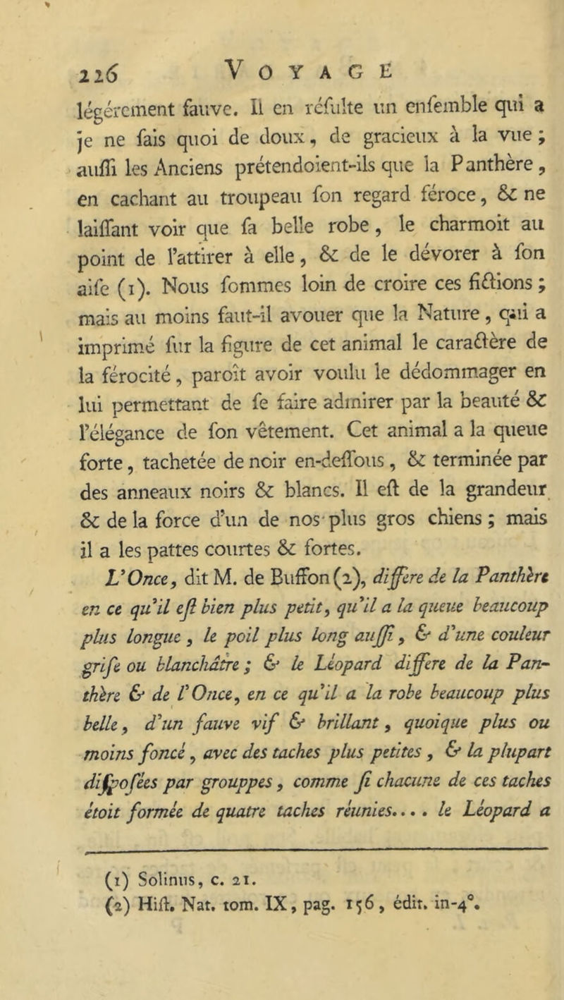 2i 6 Voyage légèrement fauve. Il en refaite un enfemble qui a je ne fais quoi de doux, de gracieux à la vue ; aufîi les Anciens prétendoient-ils que la Panthère, en cachant au troupeau fon regard féroce, &amp; ne laiflant voir que fa belle robe, le charmoit au point de l’attirer à elle, &amp; de le dévorer à fon aife (i). Nous fommes loin de croire ces hélions ; mais au moins faut-il avouer que la Nature, qui a imprimé fur la figure de cet animal le caraélère de la férocité, paroît avoir voulu le dédommager en lui permettant de fe faire admirer par la beauté &amp; l’élégance de fon vêtement. Cet animal a la queue forte, tachetée de noir en-deffous , &amp; terminée par des anneaux noirs &amp; blancs. Il efl de la grandeur delà force d’un de nos plus gros chiens; mais il a les pattes courtes &amp; fortes. L’Once, dit M. de BufFon (2), différé de la Panthère en ce qu il efl bien plus petit, qu’il a la queue beaucoup plus longue , le poil plus long aufji, &amp; d'une couleur grife ou blanchâtre ; &amp; le Léopard différé de la Pan- thère &amp; de l’Once, en ce qu’il a la robe beaucoup plus belle, d’un fauve vif &amp; brillant, quoique plus ou moins foncé, avec des taches plus petites, &amp; la plupart difpofées par grouppes, comme fi chacune de ces taches étoit formée de quatre taches réunies.... le Léopard a (1) Solinus, c. 21. (a) Hift. Nat. tom. IX, pag. 156 , édit. in-4°»