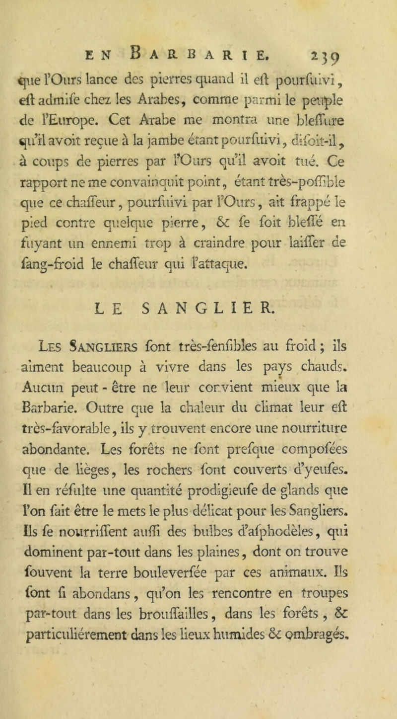 que l’Ours lance des pierres quand il eft pourfuivi, eff admife chez les Arabes, comme parmi le peuple de l’Europe. Cet Arabe me montra une bleffure qu’il avoit reçue à la jambe étant pourfuivi, difbit-il, à coups de pierres par l’Ours qu’il avoit tué. Ce rapport ne me convainquit point, étant très-pofïible que ce chaffeur, pourfuivi par l’Ours, ait frappé le pied contre quelque pierre, &amp; fe foit bleffé en fuyant un ennemi trop à craindre pour laifTer de fang-froid le chaffeur qui l’attaque. LE SANGLIER. Les Sangliers font très-fenfihles au froid ; ils aiment beaucoup à vivre dans les pays chauds. Aucun peut - être ne leur convient mieux que la Barbarie. Outre que la chaleur du climat leur eft très-favorable, ils y trouvent encore une nourriture abondante. Les forêts ne font prefque compofées que de lièges, les rochers font couverts d’yeufes. Il en réfulte une quantité prodigieufe de glands que l’on fait être le mets le plus délicat pour les Sangliers. Ils fe nourriffent nuiïi des bulbes d’afphodèles, qui dominent par-tout dans les plaines, dont on trouve fouvent la terre bouleverfée par ces animaux. Ils font fi abondans, qu’on les rencontre en troupes par-tout dans les brouffailles, dans les forêts , &amp; particuliérement dans les lieux humides &amp; ombragés.