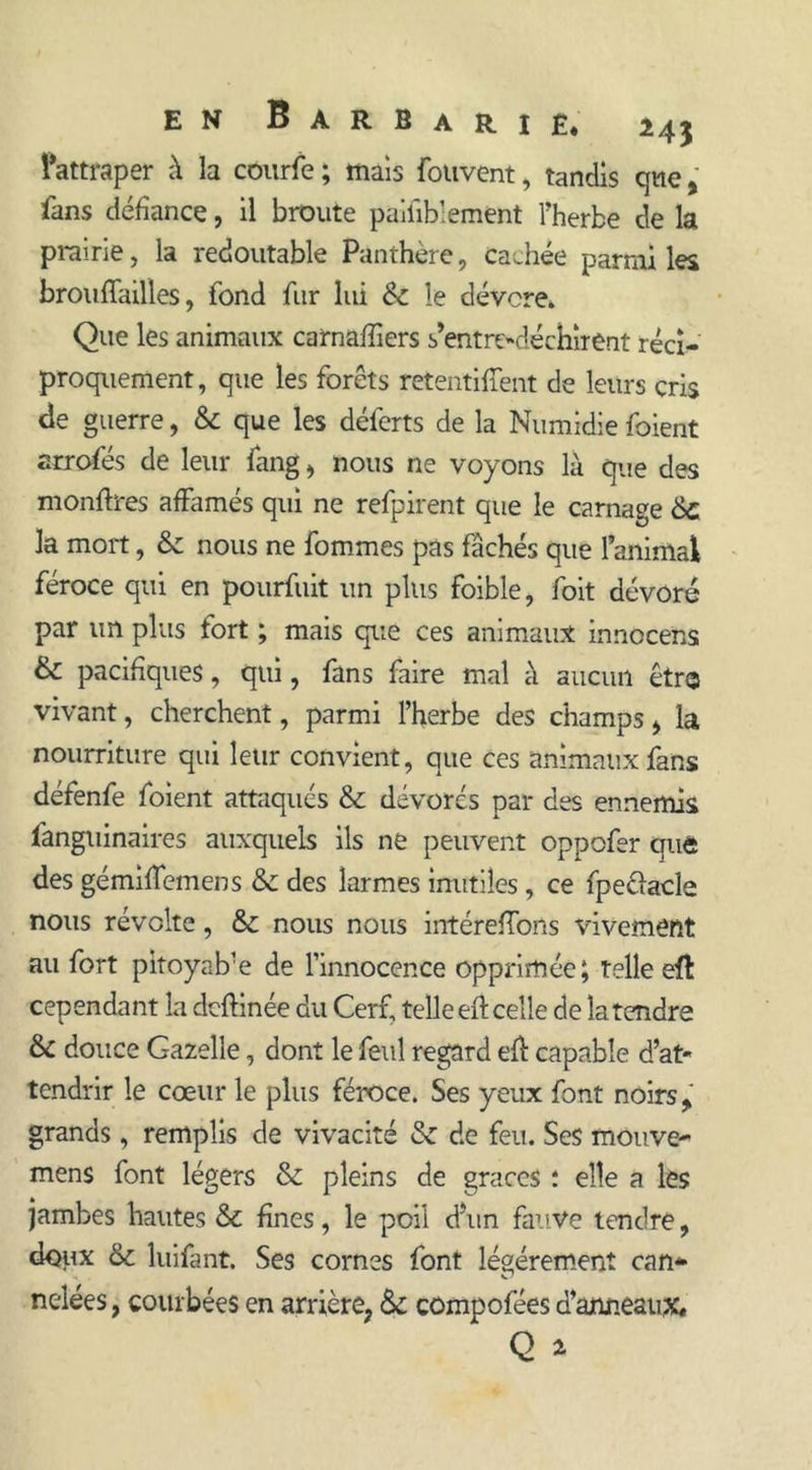 Tattraper à la courfe; maïs fouvent, tandis que* fans défiance, il broute paiiiblement l’herbe de la prairie, la redoutable Panthère, cachée parmi les brou {Tailles, fond fur lui & le dévore. Que les animaux carnaffiers s’entre-déchirent réci- proquement, que les forêts retentirent de leurs cris de guerre, & que les déferts de la Numidie foient arrofés de leur fang, nous ne voyons là que des monfbres affirmés qui ne refpirent que le carnage &c la mort, & nous ne fommes pas fâchés que l’animai féroce qui en pourfuit un plus foible, foit dévoré par un plus fort ; mais que ces animaux innocens & pacifiques, qui, fans faire mal à aucun êtr© vivant, cherchent, parmi l’herbe des champs > la nourriture qui leur convient, que ces animaux fans défenfe foient attaqués & dévorés par des ennemis fanguinaires auxquels ils ne peuvent oppofer que des gémiffiemens & des larmes inutiles, ce fpeélacle nous révolte, &c nous nous intéreffions vivement au fort pitoyab'e de l’innocence opprimée; telle efl: cependant la deftinée du Cerf, telle eft celle de la tendre & douce Gazelle, dont le feul regard eft capable d’at- tendrir le cœur le plus féroce. Ses yeux font noirs > grands, remplis de vivacité & de feu. Ses mouve- mens font légers & pleins de grâces : elle a les jambes hautes & fines, le poil d’un fauve tendre, doux & luifant. Ses cornes font légèrement can* ncdées, courbées en arrière, & compofées d’anneaux.