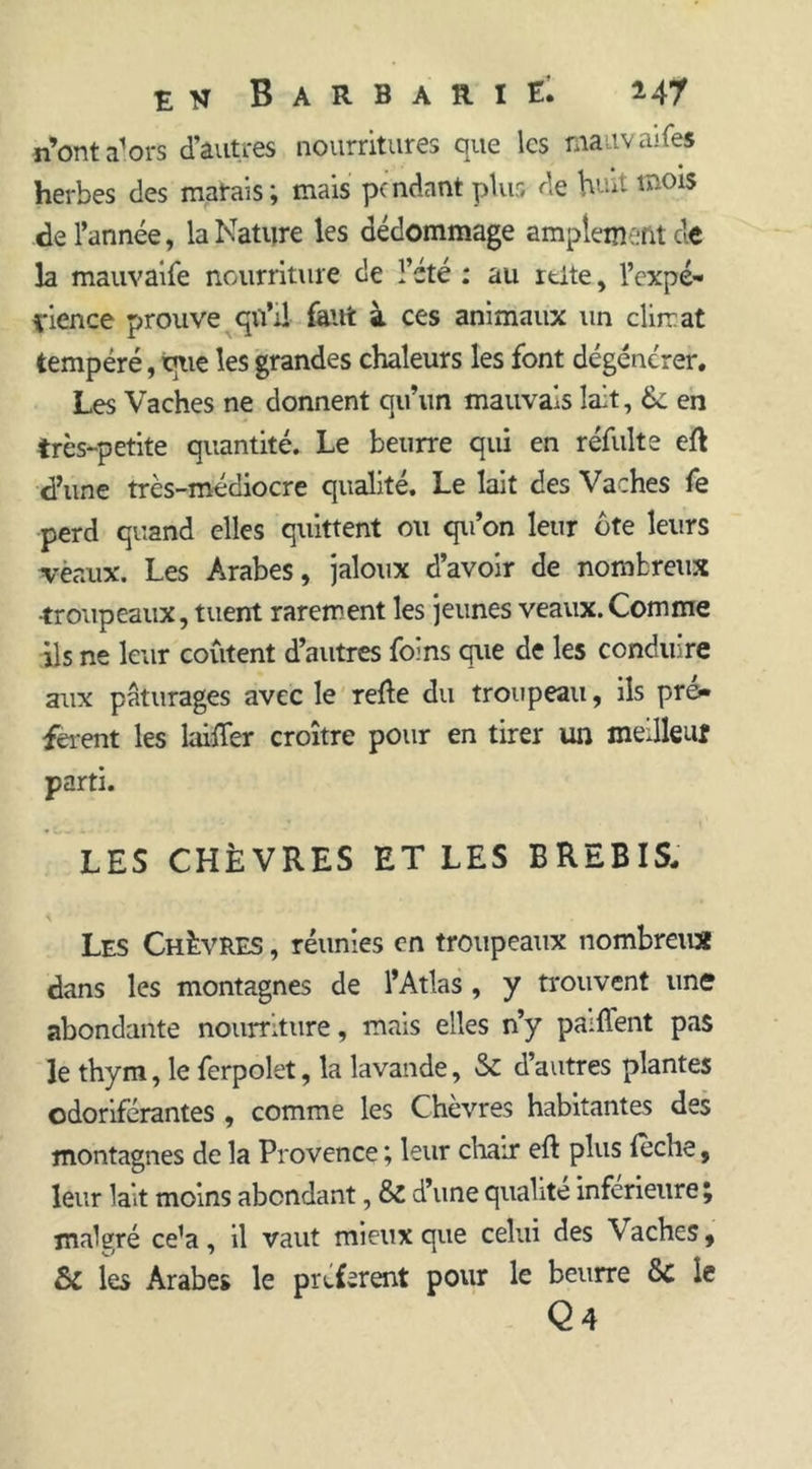 n’ont a1 ors d’autres nourritures que les maavaifes herbes des matais; mais pendant plus de huit mois de l’année, la Nature les dédommage amplement de la mauvaife nourriture de l’été : au rtite, l’expé- vience prouve qu’il faut à ces animaux un climat tempéré, que les grandes chaleurs les font dégénérer. Les Vaches ne donnent qu’un mauvais lait, 6c en très-petite quantité. Le beurre qui en réfulte eft d’une très-médiocre qualité. Le lait des Vaches fe perd quand elles quittent ou qu’on leur ôte leurs vènux. Les Arabes, jaloux d’avoir de nombreux troupeaux, tuent rarement les jeunes veaux.Comme ils ne leur coûtent d’autres foins que de les conduire aux pâturages avec le relie du troupeau, ils pré* feient les tailler croître pour en tirer un meilleur parti. LES CHÈVRES ET LES BREBIS. Les Chèvres , réunies en troupeaux nombreux dans les montagnes de l’Atlas, y trouvent une abondante nourriture, mais elles n’y paillent pas le thym, le ferpolet, ta lavande, 8c d’autres plantes odoriférantes , comme les Chevres habitantes des montagnes de la Provence ; leur chair eft plus leche, leur lait moins abondant, & d’une qualité inferieure ; malgré ce’a, il vaut mieux que celui des V aches, & les Arabe* le préfèrent pour le beurre 8c le Q 4