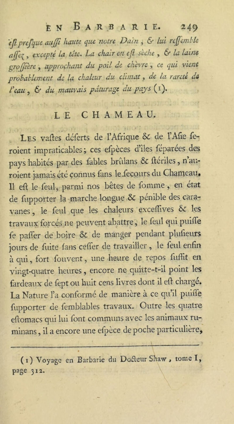 tjl prefque au [fi- haute que notre Data , &amp; lui refcmble ciffti^, excepte la te te* La chair en e jl bcche , (S* la laine profibre, approchant du poil de chèvre, ce qui vient probablement de la chaleur du climat, de la rareté da l’eau , &amp; du mauvais pâturage du pays (i). LE CHAMEAU. « « ; 1. > Les vaftes déferts de l’Afrique &amp; de l Afie fe- roient impraticables ; ces efpèces d’îles féparées des pays habités par des fables brulans &amp; ftcriles, n au- roient jamais été connus fans leiecours du Chameau* Il eft le feul, parmi nos bêtes de fomme , en état de fupporter la marche longue &amp; pénible des cara- vanes, le feul que les chaleurs exceflives &amp; les travaux forcés ne peuvent abattre, le feul qui puifte fe paffer de boire &amp; de manger pendant plufieurs jours de fuite fans cefter de travailler , le feul enfin à qui, fort fouvent, une heure de repos fuffit en vingt-quatre heures, encore ne quitte-t-il point les fardeaux de fept ou huit cens livres dont il eft chargé. La Nature l’a conformé de manière à ce qu’il puifle fupporter de femblables travaux. Outre les quatre eftomacs qui lui font communs avec les animaux ru- minans, il a encore une efpèce de poche particulière, (1) Voyage en Barbarie du Dofteur Shaw * tome I, page 31a.