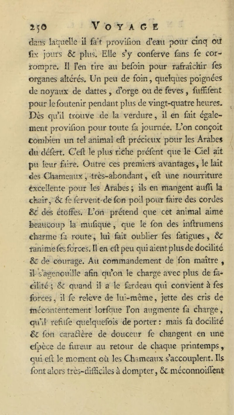 dans laquelle il fa't provifion d’eau pour cinq OU fix jours & plus. Elle s’y conferve fans fe cor- rompre. îl l’en tire au befoin pour rafraîchir fes organes altérés. Un peu de foin, quelques poignées de noyaux de dattes, d’orge ou de feves , fiÆfent pour lefoutenir pendant plus de vingt-quatre heures. Dès qu’il trouve de la verdure, il en fait égale- ment provifion pour toute fa journée. L’on conçoit combien un tel animal eft précieux pour les Arabe* du défert. Ceft le plus riche préfent que le Ciel ait pu leur faire. Outre ces premiers avantages, le lait des Chameaux, très-abondant, eft une nourriture excellente pour les Arabes ; ils en mangent aufîi la chair, & fe fervent-de fon poil pour faire des cordes &: des étoffes. L’on prétend que cet animal aime beaucoup la mufique, que le fon des inftrumens charme fa route, lui fait oublier fes fatigues, & ranime fes forces. Il en eftpeu qui aient plus de docilité &: de courage. Au commandement de fon maître , il s'agenouille afin qu’on le charge avec plus de fa- cilité ; & quand il a le fardeau qui convient à fes forces, il fe relève de lui-même, jette des cris de mécontentement lorfoue l’on augmente fa charge, qu’il refufe quelquefois de porter : mais fa docilité fon caractère de douceur fe changent en une efpèce de fureur au retour de chaque printemps, qui efl le moment où les Chameaux s’accouplent. Ils font alors très-difficiles à dompter, ôc méconnoiflent