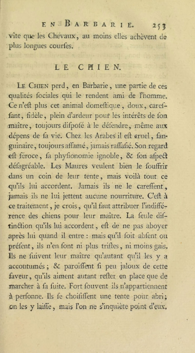 vîte que les Chevaux, au moins elles achèvent de plus longues courfes. LE CHIEN. Le Chien perd, en Barbarie, une partie de ces qualités fociales qui le rendent ami de l’homme. Ce n’eft plus cet animal domeftique, doux, caref- fant, fidèle, plein d’ardeur pouf les intérêts de l'on maître, toujours difpofé à le défendre, même aux dépens de fa vie. Chez les Arabes il eft cruel, fan- guinaire, toujours affamé, jamais raffalîé. Son regard eff féroce, fa phyfionomie ignoble, & fon afpeét défagréable. Les Maures veulent bien le fouffrir dans un coin de leur tente, mais voilà tout ce qu’ils lui accordent. Jamais ils ne le careffent, jamais ils ne lui jettent aucune nourriture. C’eft à ce traitement, je crois, qu’il faut attribuer l’indiffé- rence des chiens pour leur maître. La feule dif- tinélion qu’ils lui accordent, eff de ne pas aboyer après lui quand il entre : mais qu’il foit abfent ou préfent, ils n’en font ni plus trilles, ni moins gais. Ils ne liiivent leur maître qu’autant qu’il les y a accoutumés ; & paroiffent fi peu jaloux de cette faveur, qu’ils aiment autant relier en place que de marcher à fa fuite. Fort fou vent ils n’appartiennent à perfonne. Ils fe choilîffent une tente pour abri; on les y laiffe, mais l’on ne s’inquiète point d’eux.