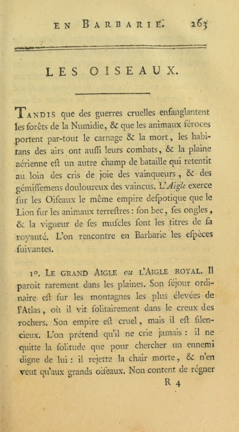 LES OISEAUX. Tandis que des guerres cruelles enfanglantent les forêts de la Numidie, & que les animaux féroces portent par-tout le carnage & la mort, les habi- tans des airs ont aufli leurs combats, & la plaine aérienne eft un autre champ de bataille qui retentit au loin des cris de joie des vainqueurs , & des gémiffemens douloureux des vaincus. VAigle exerce fur les Oifeaux le même empire defpotique que le Lion fur les animaux terreftres : fon bec, fes ongles, la vigueur de fes mufcles font les titres de fa royauté. L’on rencontre en Barbarie les efpeces fuivantes. i°. Le grand Aigle ou l’Aigle royal. Il paraît rarement dans les plaines. Son fejour ordi- naire eft fur les montagnes les plus élevées de l’Atlas, où il vit folitairement dans le creux des rochers. Son empire eft cruel, mais il eft filen- cieux. L’on prétend quil ne crie jamais : il ne quitte la folitude que pour chercher un ennemi digne de lui : il rejette la chair morte, & n en veut qu’aux grands oileaux. Non content de régner