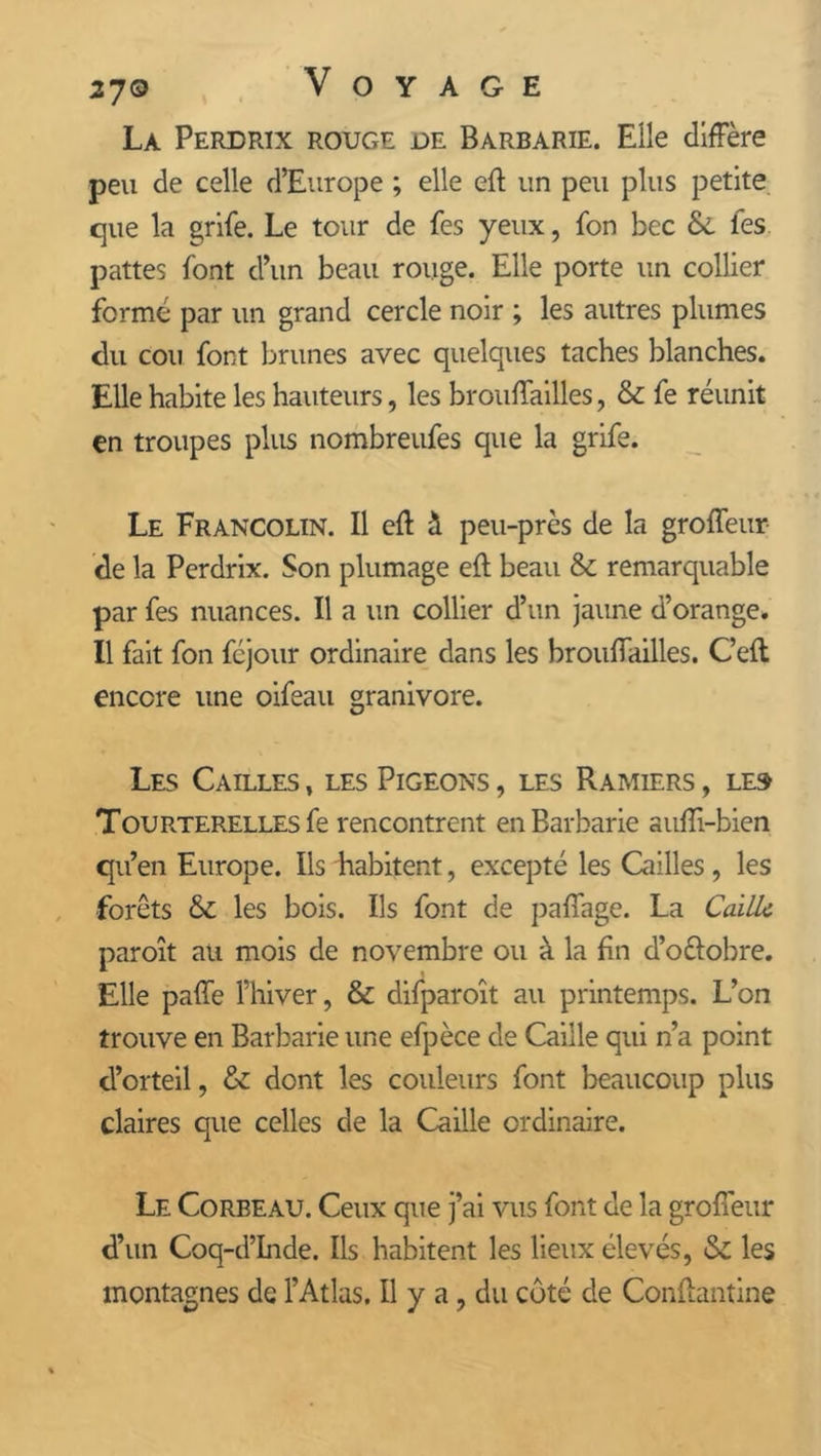 La Perdrix rouge de Barbarie. Elle diffère peu de celle d’Europe ; elle eft un peu plus petite cjue la grife. Le tour de fes yeux, fon bec Si les pattes font d’un beau rouge. Elle porte un collier formé par un grand cercle noir ; les autres plumes du cou font brunes avec quelques taches blanches. Elle habite les hauteurs, les broufïailles, & fe réunit en troupes plus nombreufes que la grife. Le Francolin. Il efl à peu-près de la groffeur de la Perdrix. Son plumage eft beau & remarquable par fes nuances. Il a un collier d’un jaune d’orange. Il fait fon féjour ordinaire dans les brouffailles. C’efl encore une oifeau granivore. Les Cailles , les Pigeons , les Ramiers , le» Tourterelles fe rencontrent en Barbarie aufïi-bien qu’en Europe. Ils habitent, excepté les Cailles, les forets & les bois. Ils font de paffage. La Caille paroît au mois de novembre ou à la fin d’o&obre. Elle paffe l’hiver, & difparoît au printemps. L’on trouve en Barbarie une efpèce de Caille qui n’a point d’orteil, & dont les couleurs font beaucoup plus claires que celles de la Caille ordinaire. Le Corbeau. Ceux que j’ai vus font de la groffeur d’un Coq-d’Inde. Ils habitent les lieux élevés, & les montagnes de l’Atlas. Il y a, du coté de Conftantine