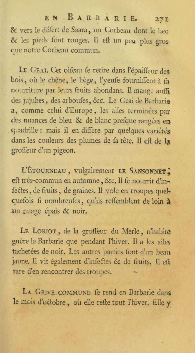 6e vers le défert de Saara, un Corbeau dont le bec 6c les pieds font rouges. Il eft un peu plus gros que notre Corbeau commun. Le Geai. Cet oifeau fe retire dans Pépaiffeur des bois, 011 le chêne, le liège, Pyeufe fburniffent à fa nourriture par leurs fruits abondans. I! mange aufli des jujubes, des arboulès, 6ec. Le Geai de Barbarie a, comme celui d'Europe, les ailes terminées par des nuances de bleu 6c de blanc prefque rangées en quadrille : mais il en diffère par quelques variétés dans les couleurs des plumes de fa tête. Il eft de bi groffeur d’un pigeon. L’Étourneau , vulgairement le Sansonnet ’ eft très-commun en automne, 6ce. Il fe nourrit d’in- fettes, de fruits, de graines. Il vole en troupes quel- quefois fi nombreufes, qu’ils reffemblent de loin à un nuage épais 6c noir. « Le Loriot , de la groffeur du Merle, n’habite guère la Barbarie que pendant l’hiver. Il a les ailes tachetées de noir. Les autres parties font d’un beau jaune. Il vit également d’infectes 6c de fruits. Il eft rare d’en rencontrer des troupes. La Grive commune fe rend en Barbarie dans le mois d’o&obre, où elle refte tout l’hiver. Elle y