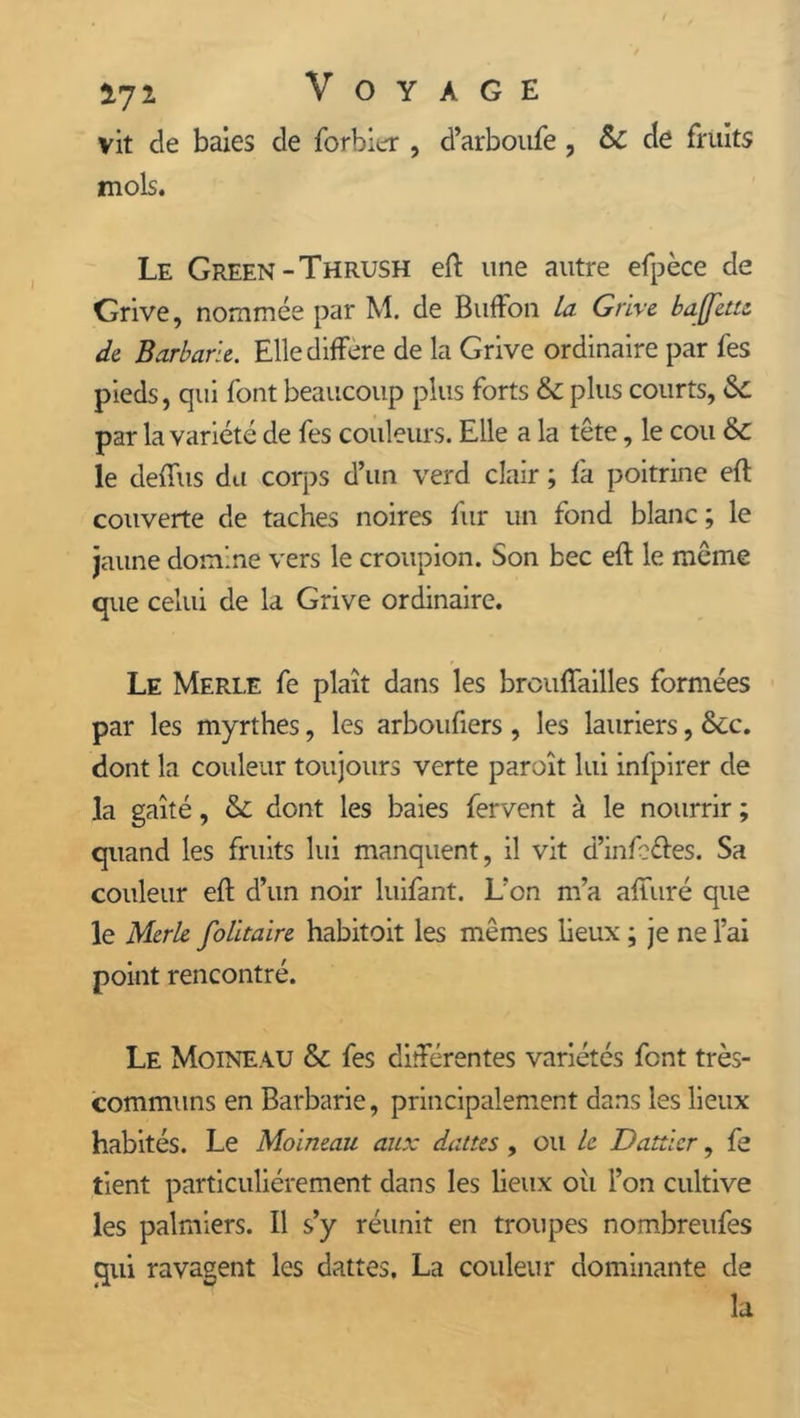 *72. Voyage vit de baies de forbicr , d’arboufe, &C de fruits mois. Le Green-Thrush eft une autre efpèce de Grive, nommée par M. de BufFon la Grive, bajfette de Barbarie. Elle différé de la Grive ordinaire par fes pieds, qui font beaucoup plus forts & plus courts, <$£ par la variété de fes couleurs. Elle a la tête, le cou &c le deftùs du corps d’un verd clair ; fa poitrine eft couverte de taches noires fur un fond blanc; le jaune domine vers le croupion. Son bec eft le même que celui de la Grive ordinaire. Le Merle fe plaît dans les brouffailles formées par les myrthes, les arboufiers , les lauriers, &c. dont la couleur toujours verte paroît lui infpirer de la gaîté, & dont les baies fervent à le nourrir ; quand les fruits lui manquent, il vit d’infe&es. Sa couleur eft d’un noir luifant. L’on m’a afîîiré que le Merle folitaire habitoit les mêmes lieux ; je ne l’ai point rencontré. Le Moineau & fes différentes variétés font très- communs en Barbarie, principalement dans les lieux habités. Le Moineau aux dattes , ou le Dattier, fe tient particuliérement dans les lieux où l’on cultive les palmiers. Il s’y réunit en troupes nombreufes qui ravagent les dattes. La couleur dominante de la