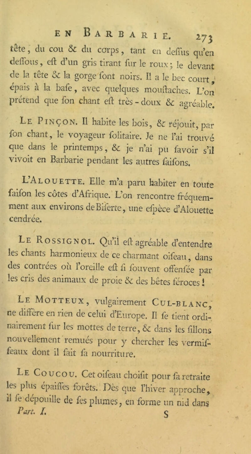 R 1 E. en Barba tetc, du cou & du corps, tant eu deffus qu’en deflous, eft d’un gris tirant fur le roux ; Je devant de la tête & la gorge font noirs. Il a le bec court * épais à la baie, avec quelques mouftaches. L’on prétend que Ton chant eft très - doux & agréable. Le Pinçon. Il habite les bois, réjouit,par fon chant, le voyageur folitaire. Je ne l’ai trouvé que dans le printemps, & je n’ai pu favoir s’il vivoit en Barbarie pendant les autres faifons. L’Alouette. Elle m’a paru habiter en toute faifon les côtes d’Afrique. L’on rencontre fréquem- ment aux environs deBiferte, une efpèce d’Alouette cendrée. Le Rossignol. Quii eft agréable d’entendre les chants harmonieux de ce charmant oifeau, dans des contrées ou l’oreille eft fi fouvent offenfée par les cris des animaux de proie & des bêtes féroces 1 Le Motteux, vulgairement Cul-blanc, ne diffère en rien de celui d’Europe. Il fe tient ordi- nairement fur les mottes de terre, & dans les filions nouvellement remués pour y chercher les vermif- feaux dont il fait fa nourriture. Le Coucou. Cet oifeau choifit pouf fa retraite les plus épaiffes forets. Dès que l’hiver approche, il fe dépouille de fe s plumes, en forme un nid dans Part- /. ç )