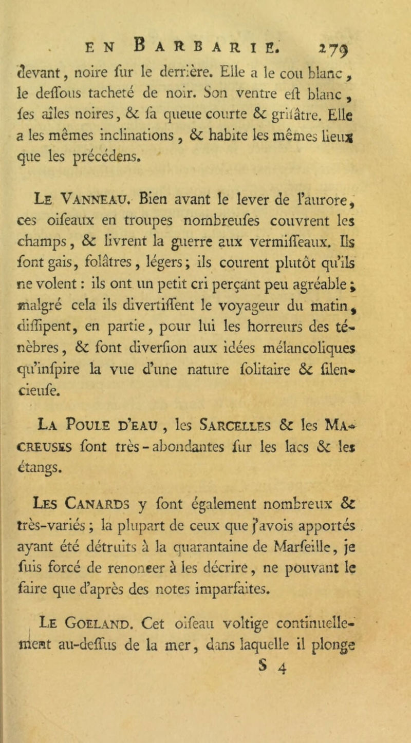 devant, noire fur le derrière. Elle a le cou blanc , le deffous tacheté de noir. Son ventre elt blanc , {es ailes noires, & fa queue courte &: grilâtre. Elle a les mômes inclinations , ik habite les mêmes lieux que les précédens. Le Vanneau. Bien avant le lever de l’aurore, ces oifeaux en troupes nornbreufes couvrent les champs, & livrent la guerre aux vermifteaux. Ils font gais, folâtres , légers ; ils courent plutôt qu’ils ne volent : ils ont un petit cri perçant peu agréable ; malgré cela ils divertiffent le voyageur du matin, diîïipent, en partie, pour lui les horreurs des té- nèbres , &: font diverfion aux idées mélancoliques qu’infpire la vue d’une nature folitaire &C filen- cieufe. La Poule d’eau , les Sarcelles & les Ma- creuses font très - abondantes fur les lacs & les étangs. Les Canards y font également nombreux Sz très-variés ; la plupart de ceux que j’avois apportés ayant été détruits à la quarantaine de Marfeille, je fuis forcé de renoneer à les décrire, ne pouvant le faire que d’après des notes imparfaites. Le Goéland. Cet oifeau voltige continuelle-' nient au-deffus de la mer, dans laquelle il plonge S 4