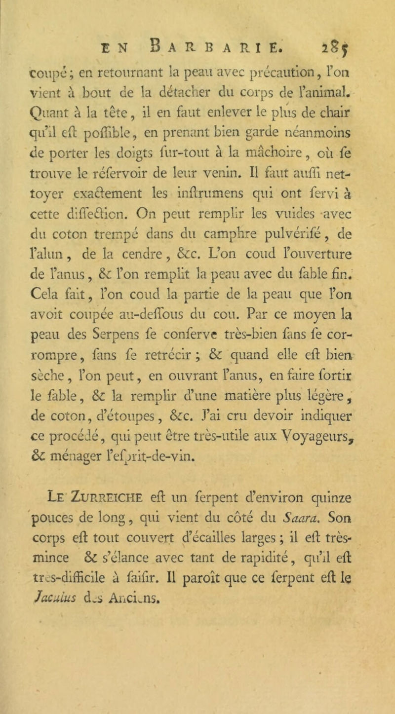 coupé ; en retournant la peau avec précaution, l’on vient à bout de la détacher du corps de l’animal. Quant à la tête, il en faut enlever le plus de chair qu’il cil pofiible, en prenant bien garde neanmoins de porter les doigts fur-tout à la mâchoire, où fe trouve le réfervoir de leur venin. Il faut auffi net- toyer exa&ement les inftrumens qui ont fervi à cette diffetticn. On peut remplir les vuides avec du coton trempé dans du camphre pulvérifé, de l’alun, de la cendre , &c. L’on coud l’ouverture de l’anus, &: l'on remplit la peau avec du fable fin. Cela fait, l’on coud la partie de la peau que l’on avoit coupée au-defious du cou. Par ce moyen la peau des Serpens fe conferve très-bien fans fe cor- rompre , fans fe rétrécir ; & quand elle eft bien sèche, l’on peut, en ouvrant l’anus, en faire fortir le fable, &: la remplir d’une matière plus légère, de coton, d’étoupes, &c. J’ai cru devoir indiquer ce procédé, qui peut être très-utile aux Voyageurs, &: ménager l’ef jrit-de-vin. Le Zurreiche eft un ferpent d’environ quinze pouces de long, qui vient du côté du Saura. Son corps eft tout couvert d’écailles larges ; il eft très- mince &C s’élance avec tant de rapidité, qu’il eft tr _ s-difficile à faifir. Il paroît que ce ferpent eft le Jacuius d.s Anciens.
