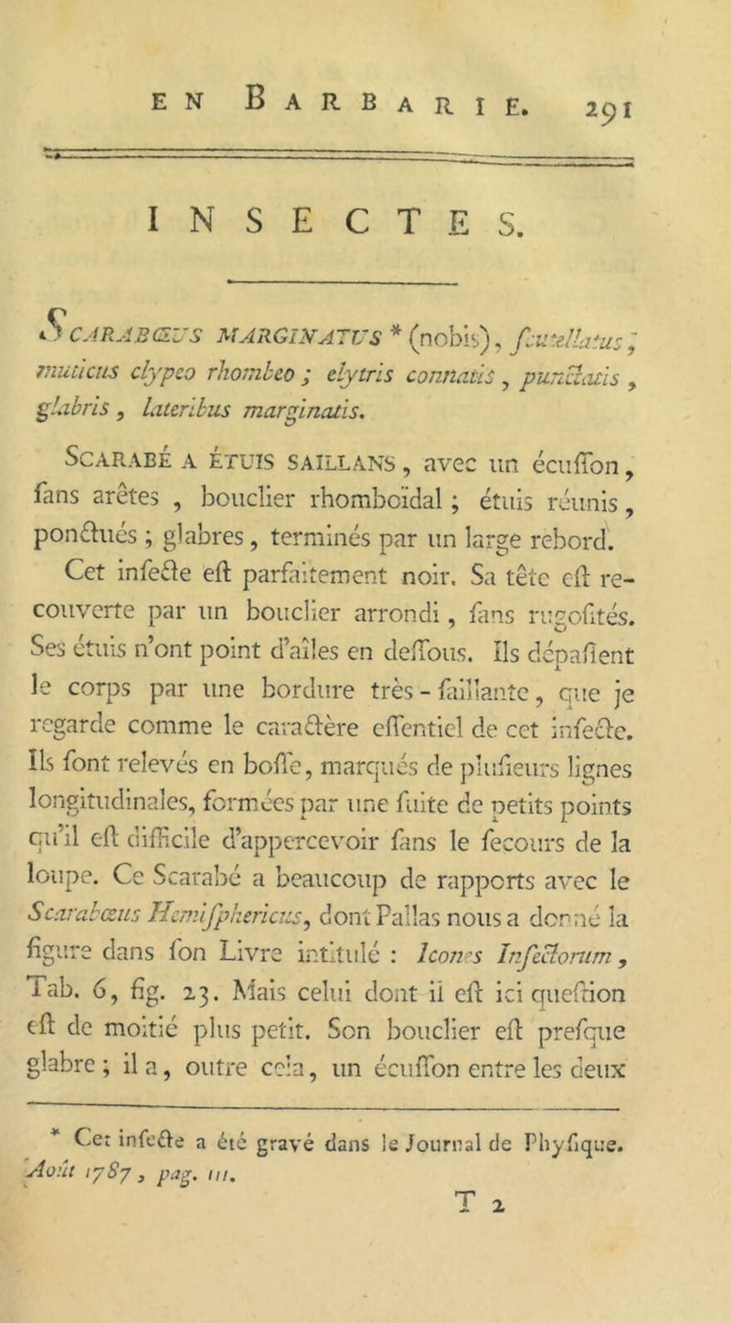 EN B A R B A R I E. 291 INSECTES. S CAR AB (SU S MARGINATUS * (nobis), fjtrellaïus ; muùciis clypco rhombeo ; efytris connaüs , punciads , glabris, lateribus marginatis. Scarabe a ÉTUIS SAILLANS, avec un écuffon, fans arêtes , bouclier rhomboïdal ; étuis réunis, pondues ; glabres, terminés par un large rebord. Cet infede eft parfaitement noir. Sa tête eft re- couverte par un bouclier arrondi, fans rugofités. Ses étuis n’ont point d’ailes en défions. Ils clépaflent le corps par une bordure très - Taillante, que je regarde comme le caradère efientiel de cet infede. Ils font relevés en bofte, marqués de plufieurs lignes longitudinales, formées par une fuite de petits points cu’il eft difficile d’appercevoir fans le fecours de la loupe. Ce Scarabé a beaucoup de rapports avec le Scarabæus Hcmifphericïis, dontPallas nous a donné la figure dans fon Livre intitulé : Icônes Infcciomm, lab. 6, fig. 23. Mais celui dont ii eft ici queftion eft de moitié plus petit. Son bouclier eft prefque glabre; il a, outre cela, un écufton entre les deux Cet infede a été gravé dans le Journal de Phyftque. Août 1787, pag. ni. T 2