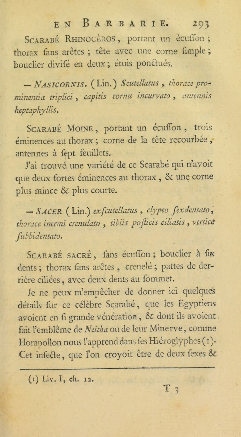 Scarabé Rhinocéros , portant un éculTon ; thorax fans arêtes ; tête avec une corne fimple ; bouclier divifé en deux ; étuis pondues. — Nasicornis. (Lin.) Scutellatus , thorace prc* minenàa triplici, capiùs cornu incurvato , antennis heptaphylîis. Scarabé Moine , portant un écuffon , trois éminences au thorax ; corne de la tête recourbée, antennes à fept feuillets. J’ai trouvé une variété de ce Scarabé qui n’avoit que deux fortes éminences au thorax , une corne plus mince &amp; plus courte. — SACER ( Lin.) exfcutdlatus , clypeo fexdentato, thorace inermi crenulato , tikiis pojiicis aliatis, verticé fubbidentato. Scarabé sacré , fans écuffon ; bouclier à fix dents ; thorax fans arêtes , crenelé ; pattes de der- rière ciliées, avec deux dents au lommet. Je ne peux m’empêcher de donner ici quelques détails fur ce célèbre Scarabé, que les Egyptiens avoient en fi grande vénération, &amp; dont ils avoient fait l’emblème de Neltka ou de leur Minerve, comme Horapollon nous l’apprend dans fes Hiéroglyphes (i)* Cet infe&amp;e, que l’on croyoit être de deux fexes &amp; (1) Liv. I, ch. i2.
