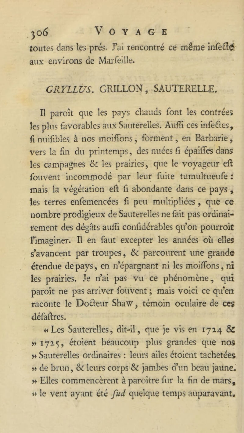 toutes dans les prés. J’ai rencontré ce même infe£î£ aux environs de Marfeille. GRYLLUS. GRILLON, SAUTERELLE. Il parcît que les pays chauds font les contrées les plus favorables aux Sauterelles. Aufii ces infeéles, fi nuifibles à nos moiffons, forment, en Barbarie, vers la fin du printemps, des nuées fi épaiffes dans les campagnes &amp; les prairies, que le voyageur eft fouvent incommodé par leur fuite tumultueufe : mais la végétation eft fi abondante dans ce pays , les terres enfemencées fi peu multipliées, que ce nombre prodigieux de Sauterelles ne fait pas ordinai- rement des dégâts aulfi confidérables qu’on pourroit l’imaginer. Il en faut excepter les années où elles s’avancent par troupes, &amp; parcourent une grande étendue de pays, en n’épargnant ni les moiffons, ni les prairies. Je n’ai pas vu ce phénomène, qui paroît ne pas arriver fouvent ; mais voici ce qu’en raconte le Do&amp;eur Shaw, témoin oculaire de ces défaftres. «Les Sauterelles, dit-il, que je vis en 1714 &amp; » 1725, étoient beaucoup plus grandes que nos » Sauterelles ordinaires : leurs ailes étoient tachetées » de brun, &amp; leurs corps &amp; jambes d’un beau jaune. » Elles commencèrent à paroître fur la fin de mars, « le vent ayant été fud quelque temps auparavant.