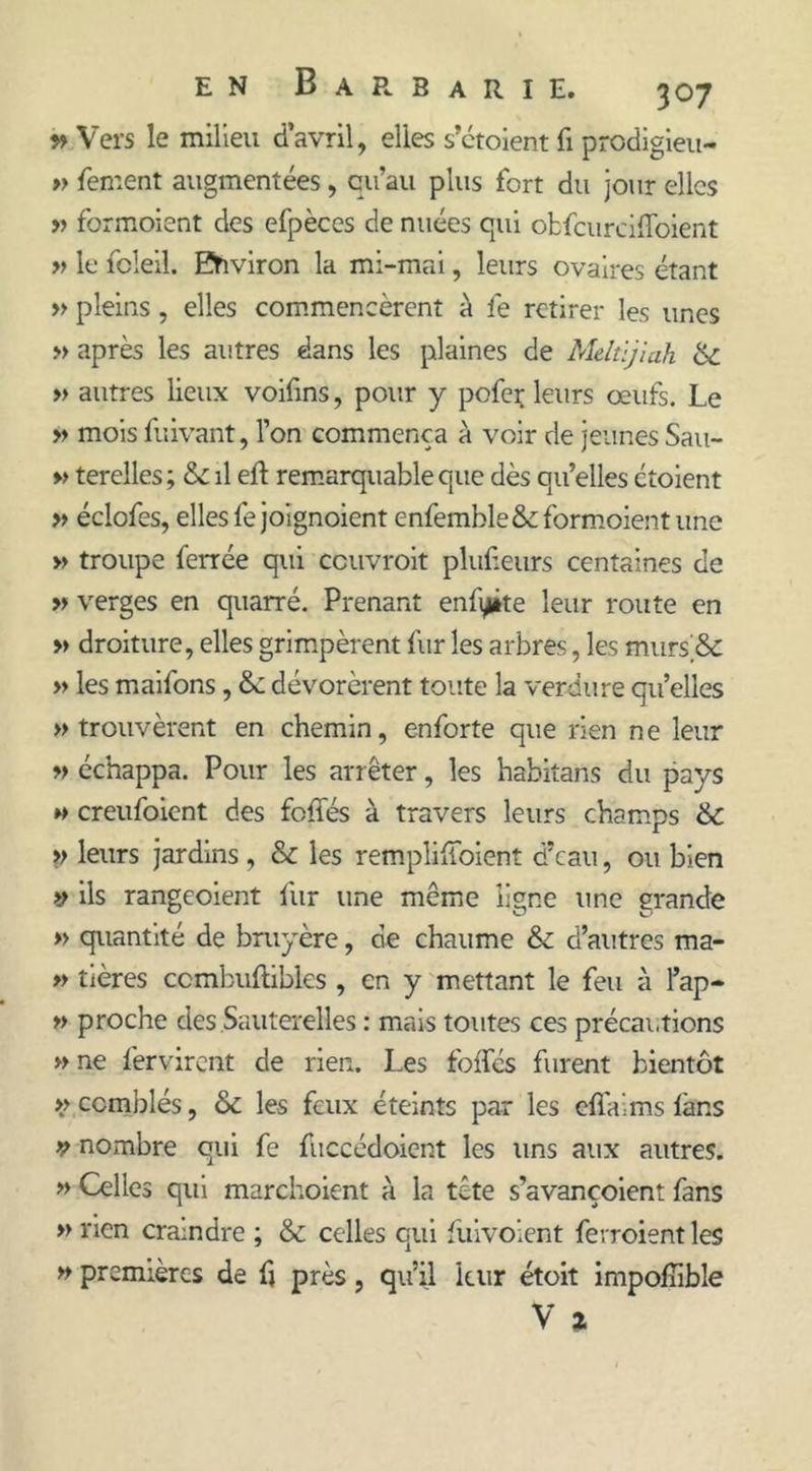 » Vers le milieu d’avril, elles s’étoient fi prodigieu- » fement augmentées, qu’au plus fort du jour elles » formoient des efpèces de nuées qui obfcurcifloient » le foleil. Environ la mi-mai, leurs ovaires étant » pleins, elles commencèrent à lé retirer les unes » après les autres dans les plaines de Meltijiah &amp; » autres lieux voifins, pour y pofer leurs œufs. Le » mois fuivant, l’on commença à voir de jeunes San- » terelles; &amp; il eft remarquable que dès qu’elles ctoient » éclofes, elles fejoignoient enfemble&amp;: formoient une » troupe ferrée qui ccuvroit plufieurs centaines de » verges en quarré. Prenant enfyite leur route en » droiture, elles grimpèrent fur les arbres, les mursjSc » les maifons, &amp;: dévorèrent toute la verdure qu’elles » trouvèrent en chemin, enforte que rien ne leur » échappa. Pour les arrêter, les habitans du pays » creufoient des foliés à travers leurs champs &amp; >> leurs jardins , &amp; les remplifioient d’eau, ou bien >y ils rangeoient fur une même ligne une grande » quantité de bruyère, de chaume &amp;c d’autres ma- » tières ccmbufliblcs , en y mettant le feu à l’ap- » proche des Sauterelles : mais toutes ces précautions » ne fervirent de rien. Les foffés furent bientôt >> comblés, &amp; les feux éteints par les efifaims làns y nombre qui fe fuccédoient les uns aux autres. » Celles qui marchoicnt à la tête s’avançoient fans » rien craindre ; &amp; celles qui fuivoient ferroientles » premières de fi près, qu’il leur étoit impolîible V %