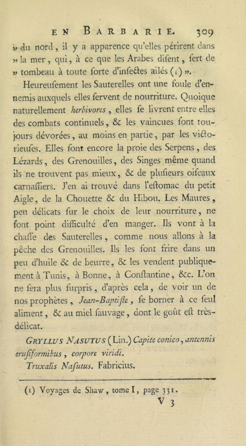 >> du nord, il y a apparence qu’elles périrent dans » la mer , qui, à ce que les Arabes difent, fert de » tombeau à toute forte d’infe&amp;es ailés (1) ». Heureufement les Sauterelles ont une foule d’en- nemis auxquels elles fervent de nourriture. Quoique naturellement herbivores , elles fe livrent entre elles des combats continuels, &amp;: les vaincues font tou- jours dévorées, au moins en partie, par les vi&amp;o- rieufes. Elles font encore la proie des Serpens, des Lézards, des Grenouilles, des Singes même quand ils ne trouvent pas mieux, &amp; de plufieurs oifeaux carnaffiers. J’en ai trouvé dans l’eftomac du petit Aigle, de la Chouette &amp; du Hibou. Les Maures, peu délicats fur le choix de leur nourriture, ne font point difficulté d’en manger. Ils vont à la chaffie des Sauterelles , comme nous allons à la pêche des Grenouilles. Ils les font frire dans un peu d’huile &amp; de beurre, &amp; les vendent publique- ment à Tunis, à Bonne, à Conflantine, &amp;c. L’on ne fera plus furpris, d’après cela, de voir un de nos prophètes , Jean-Baptijie , fe borner à ce feul aliment, &amp; au miel fauvage , dont le goût eft très- délicat. Gryllus Nasutus (Lin.) Capi te conico, antennis erujiformikus , corpore viridi. Truxalis Nafutus. Fabricius. (1) Voyages de Shaw, tomel, page 331. V 3