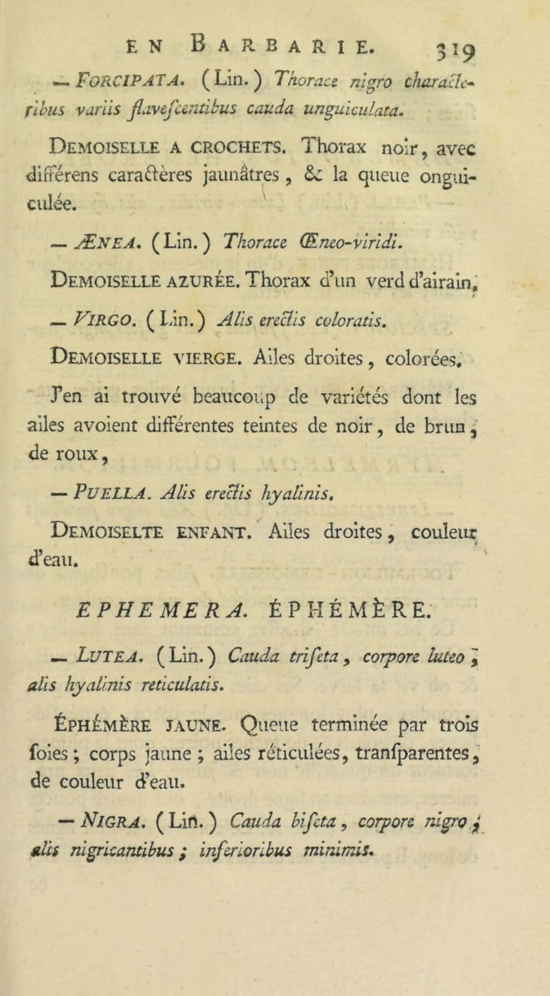 — FoRCIPATA. (Lin.) Thoroce nigro charnelc- rions variis flavefuntlbus couda unguiculata. Demoiselle a crochets. Thorax noir, avec dirFérens caractères jaunâtres , la queue ongui- culée. — Ænea. ( Lin. ) Thoroce (Eneo-viridî. Demoiselle AZURÉE. Thorax d’un verd d’airain, _ VlRGO. (Lin.) A lis ereclis colorons. Demoiselle vierge. Ailes droites, colorées. J’en ai trouvé beaucoup de variétés dont les ailes avoient différentes teintes de noir, de brun, de roux, — P U ELLA. A lis ereclis hyalinis. Demoiselte enfant. Ailes droites, couleur d’eau. EPHEMERA. ÉPHÉMÈRE. — LüTEA. (Lin.) Couda trifeta, corpore luteo\ alis hyalinis reticulads. Éphémère jaune. Queue terminée par trois foies ; corps jaune ; ailes réticulées, tranfparentes, de couleur d’eau. — Nigra. ( Lifl. ) Couda bifeta, corpore nigro £ nies nigricantibus ; inferioribus minimis.