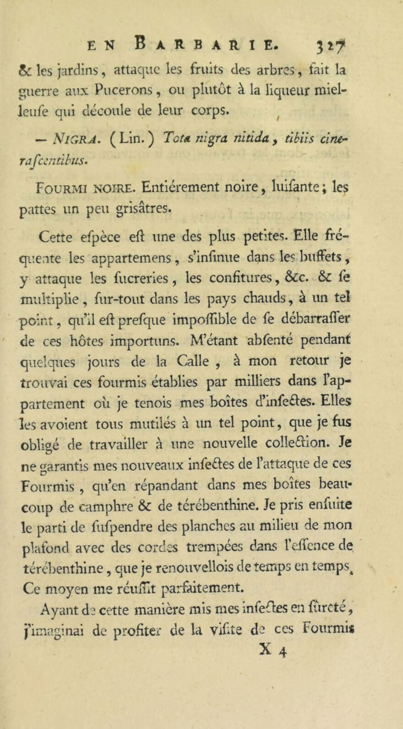 & les jardins, attaque les fruits des arbres, fait la guerre aux Pucerons, ou plutôt à la liqueur miel- leufe qui découle de leur corps. — MIGRA. ( Lin. ) Tôt a nigra nitida , tibiis dru- rafeendbus. Fourmi noire. Entièrement noire, luifante ; les pattes un peu grisâtres. Cette efpèce eft une des plus petites. Elle fré- quente les appartemens, s’inftnue dans les buffets, y attaque les fucreries, les confitures, &c. fk. fe multiplie, fur-tout dans les pays chauds, à un tel point, qu’il eft prefque impoftible de fe débarrafler de ces hôtes importuns. M’étant abfenté pendant quelques jours de la Galle , à mon retour je trouvai ces fourmis établies par milliers dans l’ap- partement où je tenois mes boîtes d’mfeéies. Elles les avoient tous mutilés à un tel point, que je fus obligé de travailler à une nouvelle coîleftion. Je ne Garantis mes nouveaux infe&es de l’attaque de ces Fourmis , qu’en répandant dans mes boîtes beau- coup de camphre & de térébenthine. Je pris enfuite le parti de fufpendre des planches au milieu de mon plafond avec des cordes trempées dans l’effcnce de térébenthine, que je renouvellois de temps en tempst Ce moyen me réuftît parfaitement. Ayant de cette manière mis mes infeftes en ftircte, j’imaginai de profiter de la Vifite de ces Fourmi* X 4