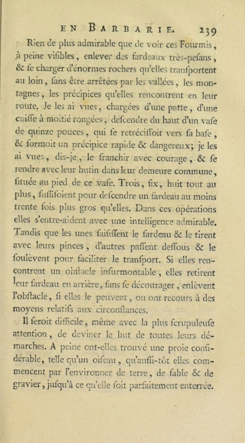 Rien cle plus admirable que de voir ces Fourmis , ,a peine vifibles, enlever des fardeaux très-pefans, & fe charger d’énormes rochers qu’elles transportent au loin, fans être arrêtées par les vallées, les mon- tagnes, les précipices qu’elles rencontrent en leur route. Je les ai vues, chargées d’une patte, d’une c ni fie a moitié rongées , defcendre du haut d’un vafe de quinze pouces, qui fe retréciffioit vers fa bafe, ce formoit un précipice rapide & dangereux ; je les ai vues, dis-je, le franchir avec courage, & fe rendre avec leur butin dans leur demeure commune, lïtuée au pied de ce vafe. Trois, fix, huit tout au plus, f iffifoient pour defcendre un fardeau au moins trente fois plus gros qu’elles. Dans ces opérations elles s’entre-aident avec une intelligence admirable. Tandis que les unes Taififfent le fardeau & le tirent avec leurs pinces , d’autres pafîent defifous & le foulevent pour faciliter le tranfport. Si elles ren- contrent un oblfacle infurmontable, elles retirent 1 7 Jeur fardeau en arrière, fins fe décourager, enlèvent l’obftacle, fi elles le peuvent, ou ont recours à des moyens relatifs aux circonflances. Il feroit difficile, même avec la plus fcrupuleufe attention, de deviner le but de toutes leurs dé- marches. A peine ont-elles trouvé une proie conii- derable, telle qu’un oifeau , qu’aufîi-tôt elles com- mencent par l’environner de terre, de fable & de gravier, jufqu’à ce qu’elle foit parfaitement enterrée.