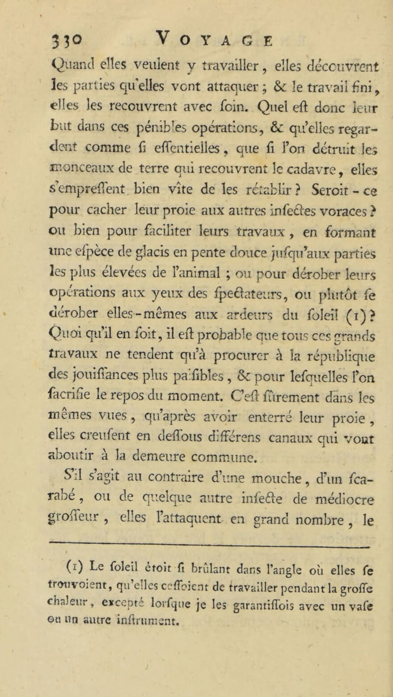 Quand elles veulent y travailler, elles découvrent les parties qu'elles vent attaquer ; & le travail fini, elles les recouvrent avec foin. Quel eft donc leur but dans ces pénibles opérations, &: qu’elles regar- dent comme fi effentielles, que fi l’on détruit les monceaux de terre qui recouvrent le cadavre, elles s’emprefî'eat bien vite de les rétablir ? Seroit - ce pour cacher leur proie aux autres infectes voraces ? ou bien pour faciliter leurs travaux , en formant une efpèce de glacis en pente douce jufqifiaux parties les plus élevees de l’animal ; ou pour dérober leurs opérations aux yeux des fpedateurs, ou plutôt fe dérober elles-mêmes aux ardeurs du foleiî (i)? Quoi qu’il en foit, il efl probable que tous ccs grands travaux ne tendent qu’à procurer à la république des joui fiances plus paifibles , & pour lefquelles l’en fàcrifie le repos du moment. C’efi: furement dans les memes vues, qu’après avoir enterré leur proie , elles creufent en défions différons canaux qui vout aboutir à la demeure commune. S:1 s agit au contraire d’une mouche, d’un fea- rabe, ou de quelque autre infeéfe de médiocre grofifeur , elles l’attaquent en grand nombre , le (i) Le foleil etoit fi brûlant dans l’angle où elles fe trotivoient, rju elles cefîbient de travailler pendant la grofie chaleur, excepte lorfque je les garantiffois avec un vafe ou un autre infiniment.
