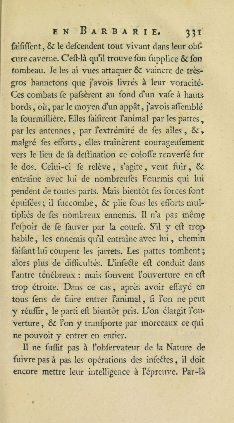 faififfient, & le defcendent tout vivant dans leur ob£ cure caverne. C’eft-là qu’il trouve Ton fupplice & fon tombeau. Je les ai vues attaquer &: vaincre de très- gros hannetons que j’avois livrés à leur voracité. Ces combats fe pafsèrent au fond d’un vafe à hauts bords, 011, par le moyen d’un appât, j’avois affemblé la fourmillière. Elles failirent l’animal par les pattes , par les antennes, par l’extrémité de fes ailes , &, malgré fes étroits, elles traînèrent courageufement vers le lieu de fa deflination ce coloffc renverfé fur le dos. Celui-ci fe relève, s’agite, veut fuir, & entraîne avec lui de nombreufes Fourmis qui lui pendent de toutes parts. Mais bientôt fes forces font épuifées ; il fuccombe, & plie fous les efforts mul- tipliés de fes nombreux ennemis. Il n’a pas mêmç l’efpoir de fe fauver par la courfe. S’il y eft trop habile, les ennemis qu’il entraîne avec lui, chemin faifant lui coupent les jarrets. Les pattes tombent ; alors plus de difficultés. L’infe&e eft conduit dans l’antre ténébreux : mais fouvent l’ouverture en cft trop étroite. Dans ce cas, après avoir eflayé en tous fens de faire entrer l’animal, fi l’on ne peut y réuffir, le parti eft bientôt pris. L’on élargit l’ou- verture , &c l’on y tranfporte par morceaux ce qui ne pouvoit y entrer en entier. Il ne fuffit pas à l’obfervateur de la Nature de fuivre pas à pas les opérations des infeéles, il doit encore mettre leur intelligence à l’épreuve. Par-là