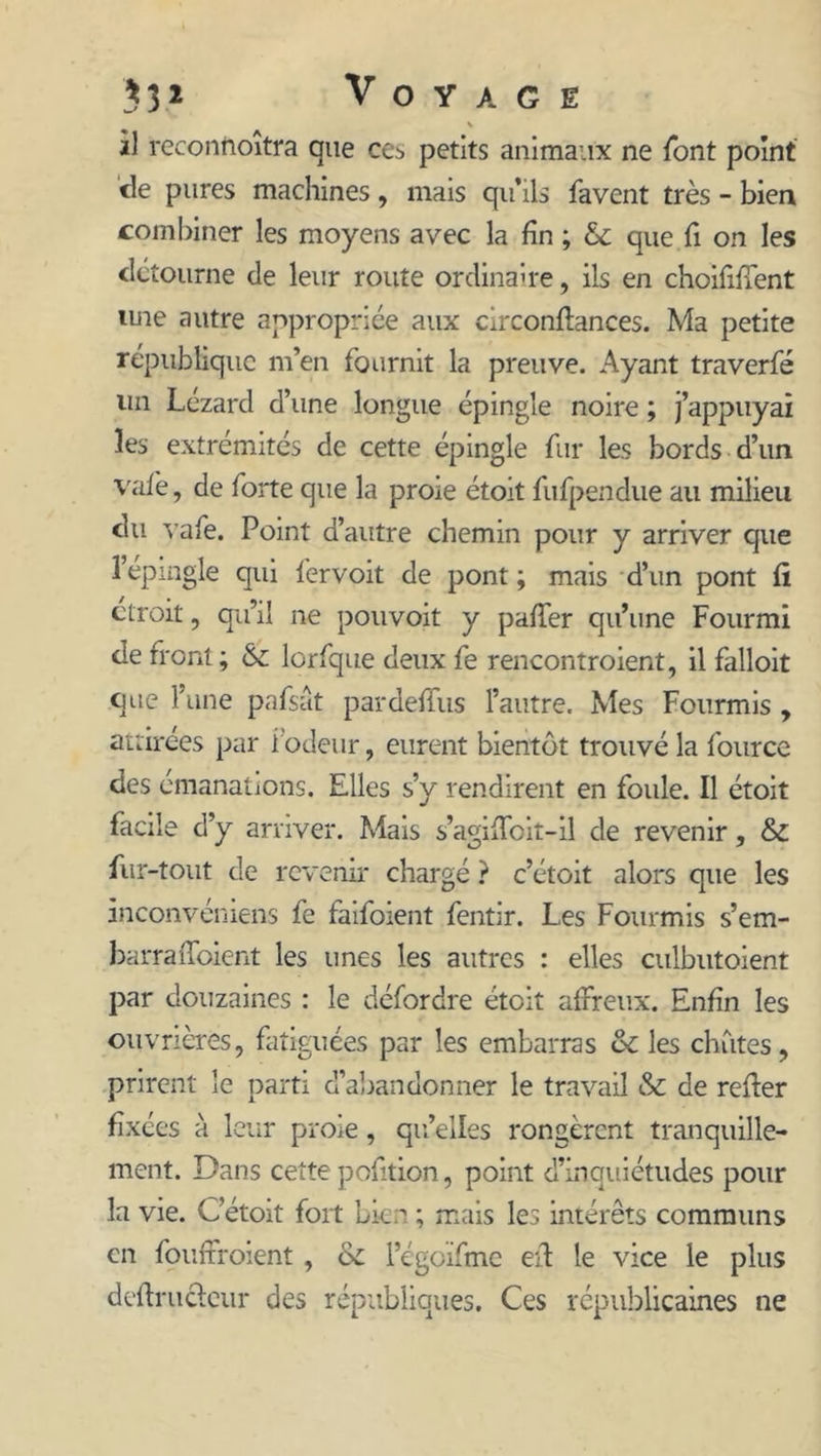 V à) reconnoîtra que cc^ petits animaux ne font point de pures machines, mais qu’ils favent très - bien combiner les moyens avec la fin ; & que fi on les détourne de leur route ordinaire, ils en choiiifîent une autre appropriée aux circonflances. Ma petite république m’en fournit la preuve. Ayant traverfé un Lézard d’une longue épingle noire ; j’appuyai les extrémités de cette épingle fur les bords d’un vafe, de forte que la proie étoit fufpendue au milieu du vafe. Point d’autre chemin pour y arriver que l’épingle qui fervoit de pont; mais d’un pont fi étroit, qu’il ne pouvoit y palfer qu’une Fourmi de front; & lorfque deux fe rencontroient, il falloir que l’une pafsat pardefius l’autre. Mes Fourmis , attirées par iodeur, eurent bientôt trouvé la fource des émanations. Elles s’y rendirent en foule. Il étoit facile d’y arriver. Mais s’agiffoit-il de revenir, & fur-tout de revenir chargé ? c’étoit alors que les inconvéniens fe faifoient fentir. Les Fourmis s’em- barra ffoient les unes les autres : elles culbutoient par douzaines : le défordre étoit affreux. Enfin les ouvrières, fatiguées par les embarras & les chutes, prirent le parti d’abandonner le travail & de refier fixées à leur proie, quelles rongèrent tranquille- ment. Dans cette pofition, point d’inquiétudes pour la vie. C'étoit fort Lien ; mais les intérêts communs en fouffroient, oc l’égoïfme efl le vice le plus deftrucleur des républiques. Ces républicaines ne