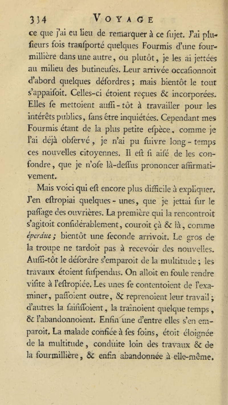 3 54 Voyage ce que j’ai eu lieu de remarquer à ce fujet. J’ai plu- sieurs fois tranfporté quelques Fourmis d’une four- milliere dans une autre, ou plutôt, je les ai jcttées au milieu des butineufes. Leur arrivée occafionnoit d’abord quelques défordres ; mais bientôt le tout sappaifoit. Celles-ci étoient reçues &amp; incorporées. Elles fe mettoient aufïi - tôt à travailler pour les interets publics, fans être inquiétées. Cependant mes Fourmis étant de la plus petite efpèce. comme je l’ai déjà obfervé , je n’ai pu fuivre long - temps ces nouvelles citoyennes. Ii eft fi aifé de les con- fondre , que je n’ofe là-deffus prononcer affirmati- vement. Mais voici qui eft encore plus difficile à expliquer. J’en eftropiai quelques-unes, que je jettai fur le paflage des ouvrières. La première qui la rencontroit s’agitoit confidérablement, couroit ça &amp; là, comme éperdue ; bientôt une fécondé arrivoit. Le gros de la troupe ne tardoit pas à recevoir des nouvelles. Auffi-tôt le défordre s’emparoit de la multitude ; les travaux étoient fufpendus. On alîoit en foule rendre vifite à l’eftropiée. Les unes fe contcntoient de l’exa- miner, paffoient outre, &amp; reprenaient leur travail ; d’autres la faififtoient, la traînoient quelque temps , &amp; l’abandonnoient. Enfin une d’entre elles s’en em- paroit. La malade confiée à fes foins, étoit éloignée de la multitude, conduite loin des travaux &amp; de la fourmillière, &amp; enfin abandonnée à elle-même.
