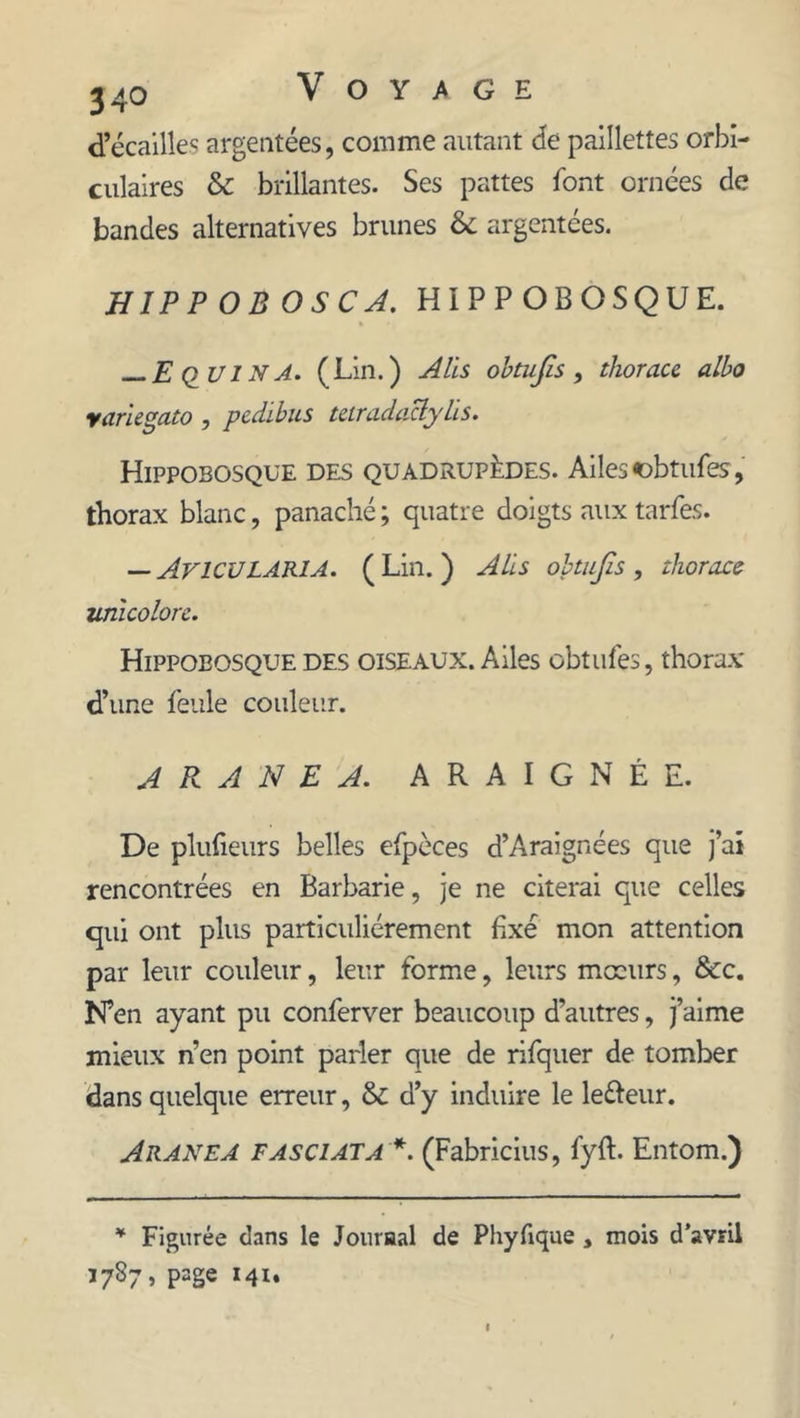 d’écailles argentées, comme autant de paillettes orbi- culaires & brillantes. Ses pattes font ornées de bandes alternatives brunes & argentées. HIPPOBOSCA. HIPPOBOSQUE. — E QU IN A. (Lin.) A Us obtufis, thoracc albo yanegato , pedibus taradaclylïs. Hippobosque des quadrupèdes. Ailes obtufes, thorax blanc, panaché ; quatre doigts aux tarfes. — AVICULARIA. (Lin.) Alis obtufis, thoracc unlcolorc. Hippobosque des oiseaux. Ailes obtufes, thorax d’une feule couleur. A R A N E A. ARAIGNÉE. De plufieurs belles efpèces d’Araignées que j’ai rencontrées en Barbarie, je ne citerai que celles qui ont plus particuliérement fixé mon attention par leur couleur, leur forme, leurs mœurs, &c. N’en ayant pu conferver beaucoup d’autres, j’aime mieux n’en point parler que de rifquer de tomber dans quelque erreur, & d’y induire le le&eur. Aranea fasciata (Fabricius, fyft. Entom.) * Figurée dans le Journal de Phyfique , mois d’avril 3787, page 141.