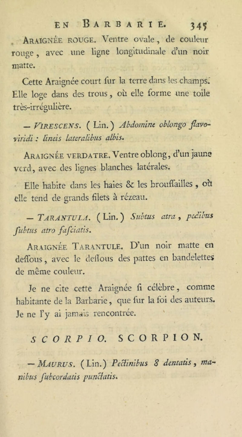 Araignée rouge. Ventre ovale, de couleur rouge, avec une ligne longitudinale d’un noir maîte. Cette Araignée court fur la terre dans les champs. Elle loge dans des trous, où elle forme une toile très-irrégulière. — FlRESCENS. ( Lin. ) Abdomint oblongo jlavo- yiridi : lineis lateralibus albis. Araignée verdâtre. Ventre oblong, d’un jaune vcrd, avec des lignes blanches latérales. Elle habite dans les baies &amp; les brouffailles , oh elle tend de grands filets à rézeau. — Tarantula. ( Lin. ) Subtus atra , pedibus fubtus atro fafciatis. Araignée Tarantule, D’un noir matte en deffous, avec le délions des pattes en bandelettes de même couleur. Je ne cite cette Araignée fi célèbre, comme habitante de la Barbarie, que fur la foi des auteurs. Je ne l’y ai jamais rencontrée. S C O R P I O. SCORPION. — Mau RU s. (Lin.) Peciinïbus 8 dentaüs , ma- nibus fubçordaùs punciatis.