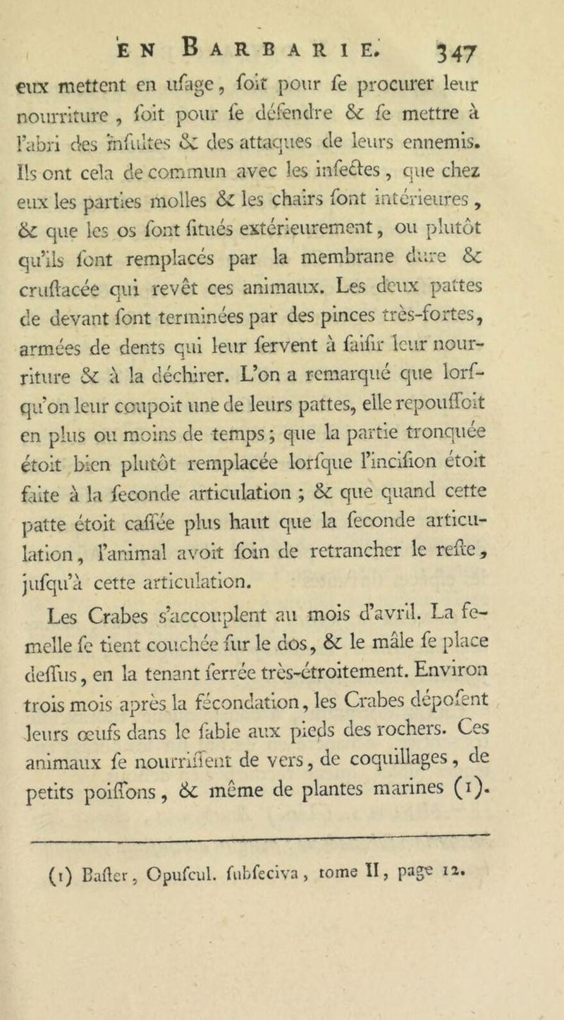 eux mettent en ufage, foit pour fe procurer leur nourriture , foit pour fe défendre 6c fe mettre à l’abri des infuites de des attaques de leurs ennemis. Ils ont cela de commun avec les infe&es , que chez eux les parties molles 6c les chairs font intérieures , 6c que les os font fitués extérieurement, ou plutôt qu’ils font remplacés par la membrane dure 6c crudacée qui revêt ces animaux. Les deux pattes de devant font terminées par des pinces très-fortes, armées de dents qui leur fervent à fuifir leur nour- riture & à la déchirer. L’on a remarqué que lors- qu’on leur coupoit une de leurs pattes, elle répondent en plus ou moins de temps ; que la partie tronquée étoit bien plutôt remplacée lorlque l’incifion étoit faite à la fécondé articulation ; & que quand cette patte étoit caffée plus haut que la fécondé articu- lation , l’animal avoit foin de retrancher le rede, jufqu’à cette articulation. Les Crabes s’accouplent au mois d’avril. La fe- melle fe tient couchée fur le dos, 6c le mâle fe place dediis, en la tenant ferrée très-étroitement. Environ trois mois après la fécondation, les Crabes dépofent leurs œufs dans le fable aux pieds des rochers. Ces animaux fe noiirrident de vers, de coquillages, de petits poidons, 6c même de plantes marines (1). (t) Bafter, Opufcul. fubfeciva, tome II, pag^ I2,