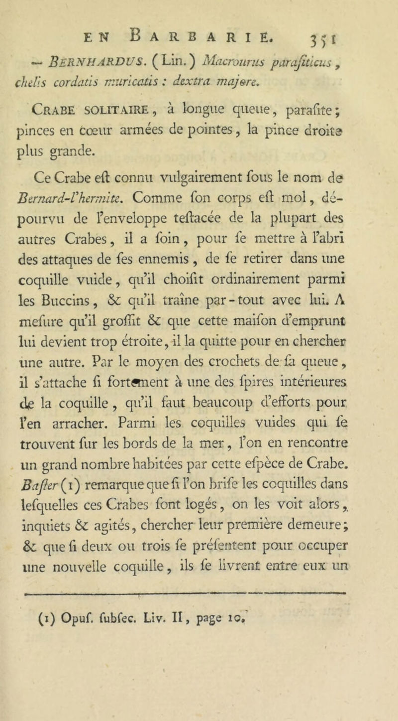 — BERNHARDUS. ( Lin. ) Macrourus parajiticus , chdls cordatis muricatis : dextra majere. Crabe solitaire, à longue queue, parafite; pinces en cœur armées de pointes, la pince droite plus grande. Ce Crabe eft connu vulgairement fous le nom de Bernard-l'hermite. Comme Ton corps eft mol, dé- pourvu de l’enveloppe teftacée de la plupart des autres Crabes, il a foin, pour fe mettre à l’abri des attaques de fes ennemis , de fe retirer dans une coquille vuide, qu’il choilit ordinairement parmi les Buccins, & qu’il traîne par - tout avec lui. A mefure qu’il groffit & que cette maifon d’emprunt lui devient trop étroite, il la quitte pour en chercher une autre. Par le moyen des crochets de £1 queue, il s’attache ft fortftnent à une des fpires intérieures de la coquille , qu’il faut beaucoup d’efforts pour l’en arracher. Parmi les coquilles vuides qui fe trouvent fur les bords de la mer, l’on en rencontre un grand nombre habitées par cette efpèce de Crabe. B a fier ( i ) remarque que fi l’on brife les coquilles dans lefquelles ces Crabes font logés, on les voit alors inquiets & agités, chercher leur première demeure ; &: que fi deux ou trois fe préfçntent pour occuper une nouvelle coquille, ils fe livrent entre eux un (1) Opuf. fubfec. Liv. II, page 10,