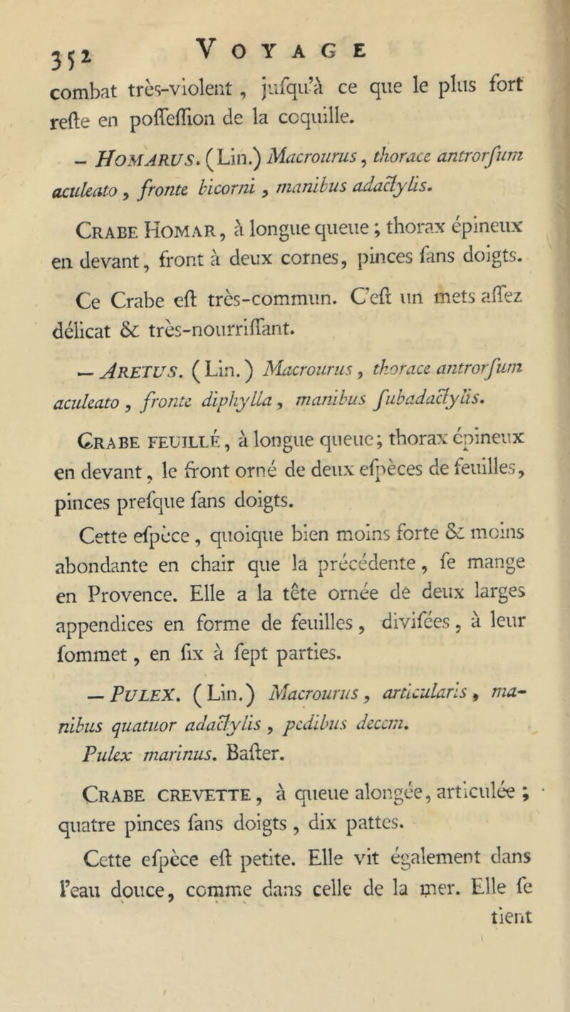 combat très-violent, jufqu’à ce que le plus fort refte en polfeftion de la coquille. - HoMARUS. (Lin.) Macrounis, thora.ce antrorfum acukato , frotite bicorui , marùbus adaclylis. Crabe Homar, à longue queue ; thorax épineux en devant, front à deux cornes, pinces fans doigts. Ce Crabe eft très-commun. Cefi un mets allez délicat & très-nourriffant. — A RETU s. ( Lin. ) Macrourus, thorace antrorfum acukato , froute diphylla , muni bus fubadactylis. Crabe feuille , à longue queue; thorax épineux en devant, le front orné de deux efnèces de feuilles, pinces prefque fans doigts. Cette efpèce, quoique bien moins forte Sc moins abondante en chair que la précédente, fe mange en Provence. Elle a la tête ornée de deux larges appendices en forme de feuilles, divifées, à leur fommet, en fix à fept parties. — PuleX. (Lin.) Macrourus, artlcularïs, ma- nibus quatuor adacfylis , pedibus decem. Pukx marinus. Bafler. Crabe crevette, à queue alongée,articulée ; quatre pinces fans doigts , dix pattes. Cette efpèce eft petite. Elle vit également dans l’eau douce, comme dans celle de la mer. Elle fe tient