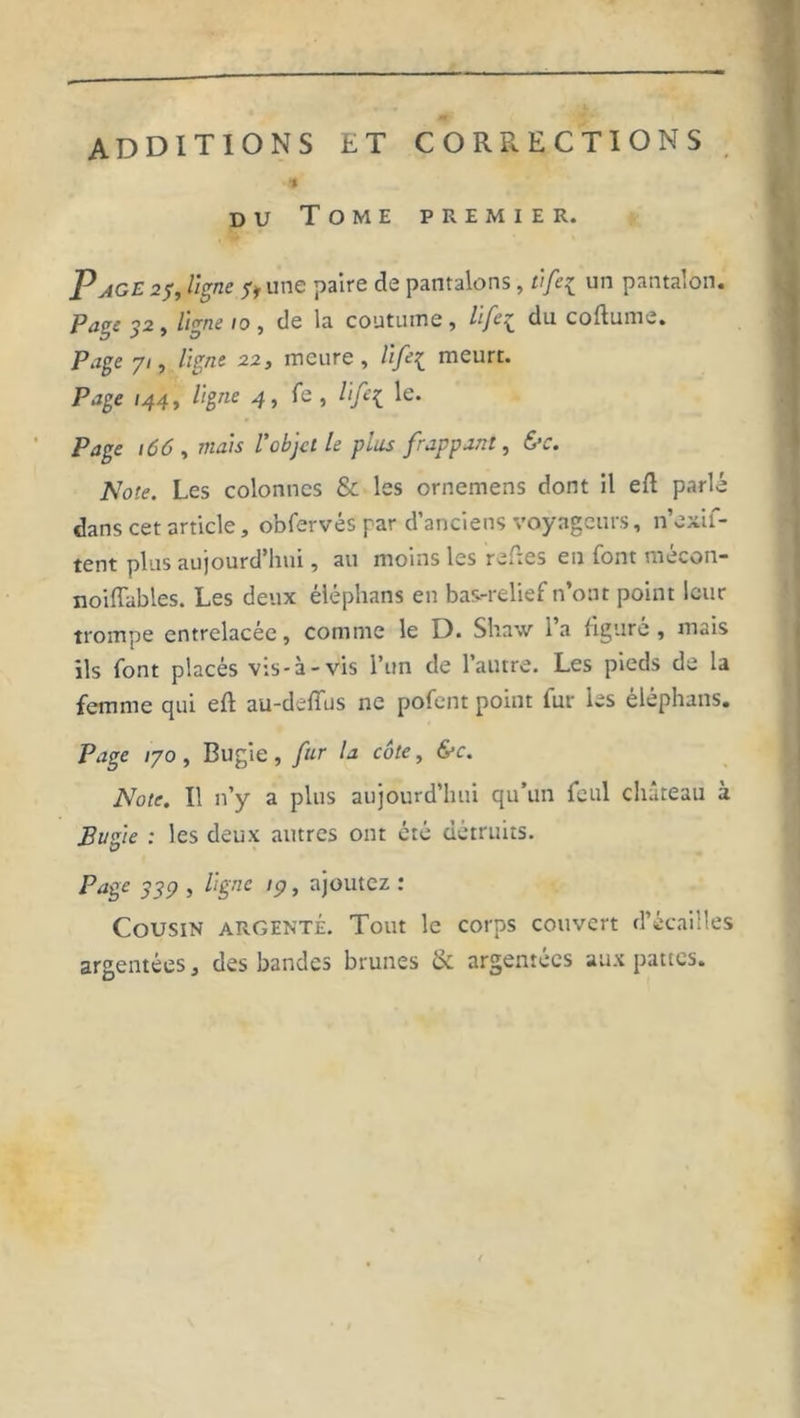 ADDITIONS LT CORRECTIONS ■a du Tome premier. P âge 25, ligne y* une paire de pantalons, vfe{ un pantalon. Page 32 » ligne 10 , de la coutume , lfc\_ du coftume. Page yi, ligne 22, meure, life{ meurt. Page 144, ligne 4, Te , life{ le. Page 166 , mais l'objet le plus frappant, &amp;c. Note. Les colonnes &amp; les ornemens dont il eft parlé dans cet article, obfervés par d’anciens voyageurs, n’exif- tent plus aujourd’hui, au moins les re.tcs en font rnecon- noiffables. Les deux éléphans en bas-relief n’ont point leur trompe entrelacée, comme le D. Shaw l’a figuré, mais ils font placés vis-à-vis l’un de l’autre. Les pieds de la femme qui efi au-deflus ne pofent point fur les éléphans. Page 170 , Bugie, fur la cote, &amp;c. Note. Il n’y a plus aujourd’hui qu’un feul château à Bugie : les deux autres ont été détruits. Page 339 , ligne 19, ajoutez : Cousin argenté. Tout le corps couvert d’écailles argentées, des bandes brunes <k argentées aux pattes.