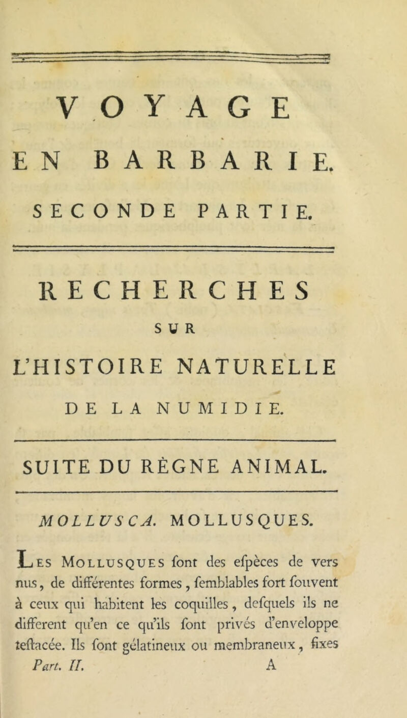 EN BARBARIE. SECONDE PARTIE. RECHERCHES SUR L’HISTOIRE NATURELLE DE LA NUMIDIE. SUITE DU RÈGNE ANIMAL. MOLLUS CA. MOLLUSQUES. Les Mollusques font des efpèces de vers niLS, de différentes formes , femblables fort foiivent à ceux qui habitent les coquilles, defquels ils ne different qu’en ce qu’ils font privés d’env^eloppe teftacée. Ils font gélatineux ou membraneux, fixes Part. IL A