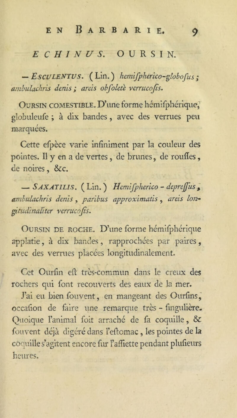 I E C H I N U s. OURSIN. •— EsCULENTUS. ( Lin. ) hemifpherico-globofus ; ambulachris dénis ; ards obfoleù. verrucojîs. Oursin comestible. D’une forme hémlfphérique,’ globuleiife ; à dix bandes, avec des verrues peu marquées. Cette efpèce varie infiniment par la couleur des pointes. Il y en a de vertes, de brunes, de rouRes, de noires, &c. — Saxatilis, ( Lin. ) Hemifpherico - deprejj'us ^ ambulachris dénis, paribus approximatis, areis Ion- ^tîulinaliter verrucojîs. Oursin de roche. D’une forme hémifphérique appîatie, à dix bandes, rapprochées par paires, avec des verrues placées longitudinalement. Cet Ourfin eft très-commun dans le creux des rochers qui font recouverts des eaux de la mer. J’ai eu bien fouvent, en mangeant des Ourfins, occafion de faire une remarque très - fingulière- Quoique l’animal foit arraché de fa coquille, & fouvent déjà digéré dans l’eftcmac, les pointes de la coquille s’agitent encore fur l’afiiette pendant plufieurs heures.