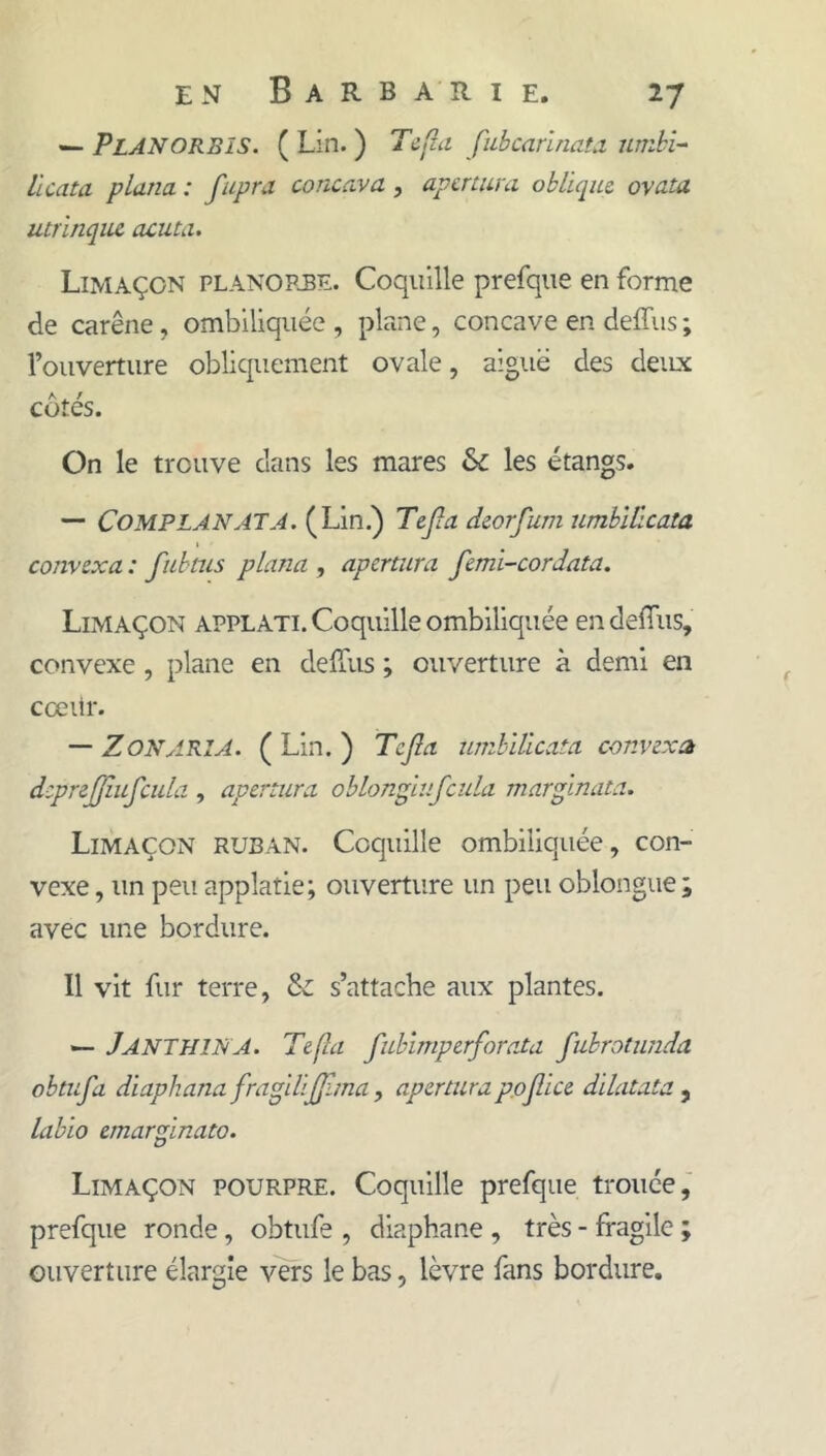 — PlANORBïS. ( Lin. ) Tcfla fubcarlnata. umhl- llcata plana : fupra concava, apcrtura oblique, ovata utrlnqiu acuta. Limaçon planopjbe. Coquille prefque en forme de carène, ombiliquée , plane, concave en deffus ; l’ouverture obliquement ovale, aiguë des deux cotés. On le trouve dans les mares & les étangs. — COMPLANATA. (Lin.) Tejla deorfum umhlücata convexa : fuhtus plana , apcrtura femi-cordata. Limaçon applati. Coquille ombiliquée en delTus, convexe , plane en deffus ; ouverture à demi en cœilr. — Z ON ARIA. ( Lin. ) Tcjîa unihïücata convexa dcprejjîufcula , apcrtura oblonglufcula marginata. Limaçon ruban. Coquille ombiliquée, con- vexe , un peu applatie; ouverture un peu oblongue; avec une bordure. Il vit fur terre, & s’attache aux plantes. — Janthina. Tcfla fublmpcrforata fubroimida obtufa diaphana fragilijjlma, apcrturap.ojlice dilatata ^ labio cmarginato. Limaçon pourpre. Coquille prefque trouée,' prefque ronde, obtufe , diaphane , très - fragile ; ouverture élargie vers le bas, lèvre fans bordure.