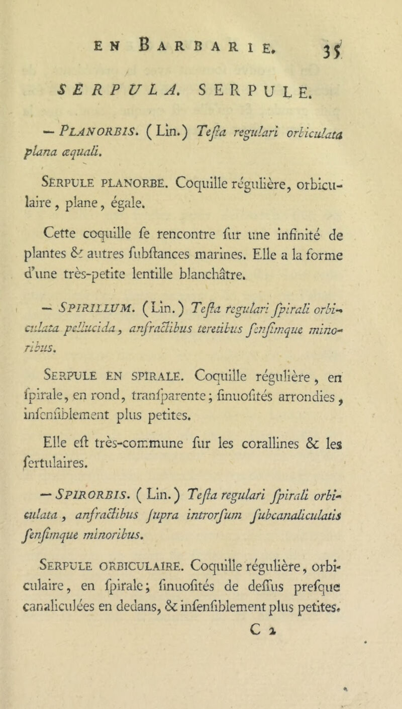 S E R P U L A, SERPULE. — PlaNORBIS^ (Lin.) Tejza rtgularl orhiculatd plana œquali. Serpule pLanorbë. Coquille régulière, orbicu- laire , plane, égale. Cette coquille fe rencontre fur une infinité de plantes autres fubftances marines. Elle a la forme d’une très-petite lentille blanchâtre. I ~ SpipjllUM. (Lin.) Tejla tcgidari fplrali orbi-* ciilata pdiucida, anfraBibus unàhiis fcnjirnquc mino^ rlbiis, Serpule en spirale. Coquille régulière, en fpirale, en rond, tranlparente; finuofités arrondies , infcnfiblement plus petites. Elle efi très-commune fur les corallines & les fertulaires. ^ Spirorbis. (Lin.) Tejla regulari fpirali orbi» ciilata, anfraclibiis Jupra introrfum fubcanaüciilatis fmjimquè minorïbus. Serpule orbiculaire. Coquille régulière, orbî- ciilaire, en fpirale; finuofités de delTiis prefque canaliculées en dedans, &; iiifenfiblement plus petites»