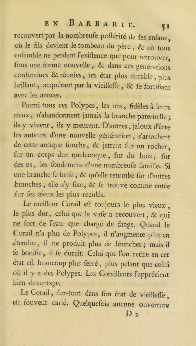 recouvert par la nombreiife poftérité de fes enfans oti le fils devient le tombeau du père, &c où tous enfemble ne perdent l’exifience que pour retrouver fous une forme nouvelle, & dans ces générations confondues & réunies, un état plus durable, plus brillant, acquérant par la vieillefiTe, & fe fortifiant avec les années. Parmi tous ces Polypes, les uns, fidèles à leurs aïeux, n’abandonnent jamais la branche paternelle ; ils y vivent, ils y meurent. D’autres, jaloux d’être les auteurs d’une nouvelle génération, s’arrachent de cette antique fouche, & jettent fur un rocher, fi’u un corps dur quelconque, fur du bois, fur des os, les fondemens d’une nombreufe famille. Si une branche fe brife, & qu’elle retombe fur d’autres branches , elle s’y fixe, & fe trouve comme entée fur fes aïeux les plus reculés. Le meilleur Corail eft toujours le plus vieux le plus dur, celui que la vafe a recouvert, & qui ne fort de l’eau que chargé de fange. Quand le Corail n’a plus de Polypes, il n’augmente plus en étendue, il ne produit plus de branches ; mais il fe bonifie, il fe durcit. Celui que l’on retire en cet état efi; beaucoup plus ferré, plus pefant que celui où il y a des Polypes. Les Corailleurs l’apprécient bien davantage. Le Corail, lùr-tout dans fon état de vieillefiTe ; cft fou vent cane. Quelquefois aucune ouverture