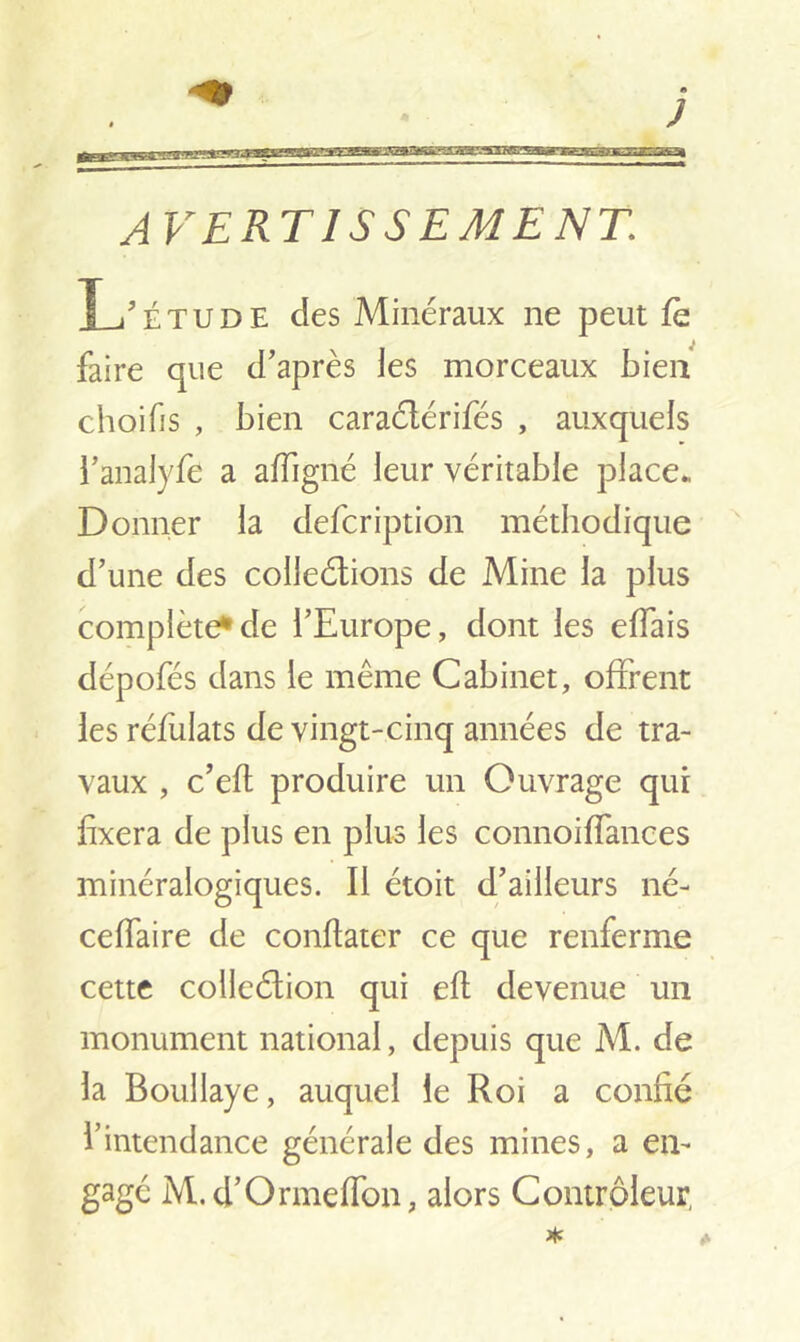 AVERTISSEMENT,: L'étude des Minéraux ne peut fè faire que d'après les morceaux bien choifis , bien caraélérifés , auxquels l’analyfe a affigné leur véritable place* Donner la defcription méthodique d’une des colleétions de Mine la plus complète*de l’Europe, dont les effais dépofés dans le même Cabinet, offrent les réfulats de vingt-cinq années de tra- vaux , c’eft produire un Ouvrage qui fixera de plus en plus les connoiffances minéralogiques. Il étoit d’ailleurs né- ceffaire de conflater ce que renferme cette collection qui eft devenue un monument national, depuis que M. de la Boullaye, auquel le Roi a confié l’intendance générale des mines, a en- gagé M.d’Ormeffon, alors Contrôleur,