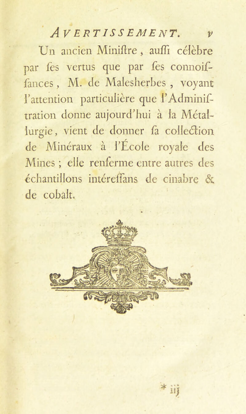 Un ancien Miniftre , auffi célèbre par fcs vertus que par fes connoif- fances , M. de Malesherbes , voyant l’attention particulière que i’Adminis- tration donne aujourd’hui à la Métal- lurgie, vient de donner fa colleétion r de Minéraux à l’Ecole royale des Mines ; elle renferme entre autres des échantillons intéreflans de cinabre & de cobalt.