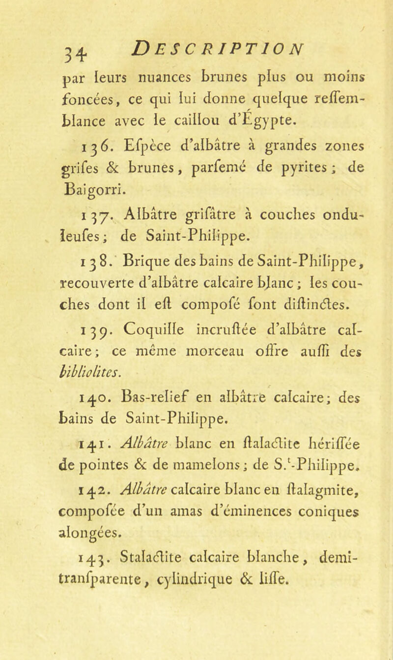 par leurs nuances brunes plus ou moins foncées, ce qui lui donne quelque reffem- blance avec le caillou d’Egypte. 136. Efpèce d’albâtre à grandes zones grifes & brunes, parfemé de pyrites ; de Baigorri. 137. Albâtre grifâtre à couches ondu- leufes ; de Saint-Philippe. 138. Brique des bains de Saint-Philippe, recouverte d’albâtre calcaire blanc ; les cou- ches dont il eft compofé font diftinétes. 139. Coquille incruftée d’albâtre cal- caire; ce même morceau offre aulfi des bibliolites. r 140. Bas-relief en albâtre calcaire; des bains de Saint-Philippe. 141. Albâtre blanc en halaélite hériflee de pointes & de mamelons; de S.‘-Philippe. 142. Albâtre calcaire blanc en ftalagmite, compofée d’un amas d’éminences coniques alongées. 143. Stalacflite calcaire blanche, demi- tranfparente, cylindrique 8c lilfe.