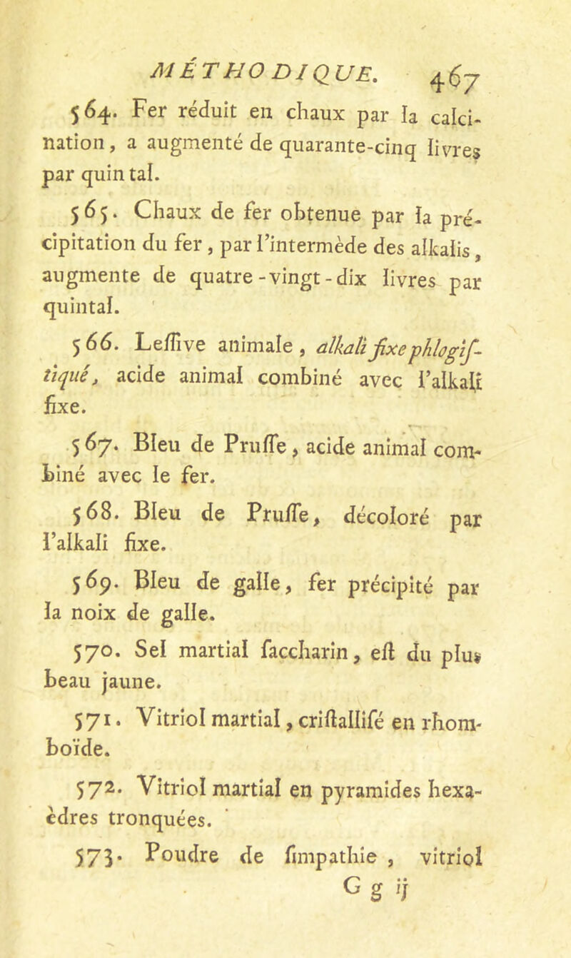 MÉTHO DJ QUE. 564. Fer réduit en chaux par la calci- nation, a augmenté de quarante-cinq livres par quintal. 565. Chaux de fer obtenue par ïa pré- cipitation du fer , par l’intermède des alkalis augmente de quatre-vingt-dix livres par quintal. 566. Ledive animale, alkalifixe pklogîf- tiqué, acide animal combiné avec l’alkatf fixe. T- 5 67. Bleu de Prude, acide animal com- biné avec le fer. 568. Bleu de Prude , décoloré par l’alkali fixe. 569. Bleu de galle, fer précipité par la noix de galle. 570. Sel martial faccharin, elt du plus beau jaune. 571. Vitriol martial, criftallifé en rhom- boïde. 572. Vitriol martial en pyramides hexa- èdres tronquées. 573* Poudre de fimpathie , vitriol G g '/