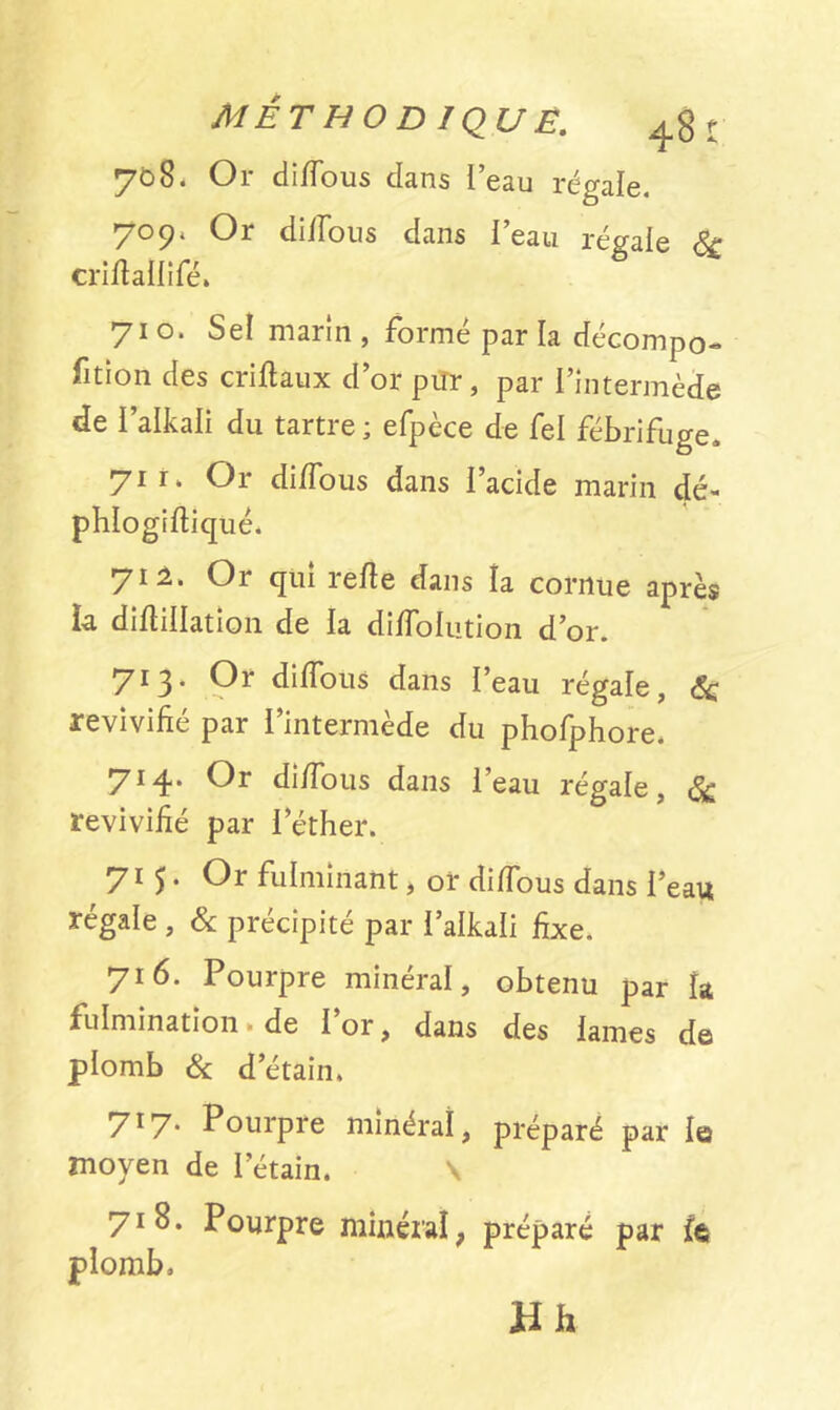 708. Or di/Tous dans Peau régale. 709. Or di/Tous dans l’eau régaie & cri/lalliTé» 710. Sel marin , formé par la décompo- fition des cri/taux d’or pur, par l’intermède de i’alkali du tartre ; efpèce de fel fébrifuge. 71 r‘ Or di/Tous dans l’acide marin dé- phlogi/liqué. y il. Or qui re/le dans la cornue après la di/liilation de la di/ToIution d’or. 713* Or di/Tous dans l’eau régale, <5c revivifié par l’intermède du phoTphore. 714. Or di/Tous dans l’eau régale, & revivifié par l’éther. 715. Or fulminant, or di/Tous dans l’eau régale , & précipité par l’alkali fixe. 716. Pourpre minéral, obtenu par la fulmination » de 1 or, dans des lames de plomb & d’étain. 717. Pourpre minéral, préparé par le moyen de l’étain. \ yiS. Pourpre minéral, préparé par ît plomb. Hh