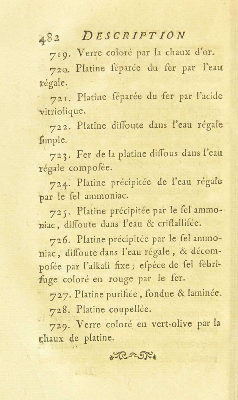 7'9- 720. régale. 721. Description Verre coloré par la chaux d’or. Platine féparée du fer par l’eau Platine féparée du fer par l’acide vitriolique. 722. Platine dififoute dans l’eau régale fimple. 723. Fer de la platine diiTous dans l’eau régale compofée. 724,. Platine précipitée de l’eau regale par le fel ammoniac. 725. Platine précipitée par le fel ammo- niac, difloute dans Peau & criftallifée. 726. Platine précipitée par le fel ammo- niac , diiToute dans l’eau régale , & décom- pofée par l’alkali fixe ; efpèce de fel fébri- fuge coloré en rouge par le fer. 727. Platine purifiée , fondue & Iaminee, 728. Platine coupellée. 729. Verre coloré en vert-olive par la chaux de platine.