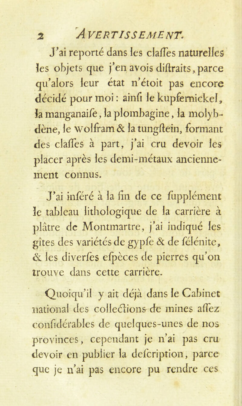 J'ai reporté dans les claffes naturelles les objets que j’en avois diftraits, parce qu’alors leur état n’étoit pas encore décidé pour moi : ainfi le kupfemickel, la manganaife, la plombagine, la molyb- dène, le wolfram & la tungflein, formant des claffes à part, j’ai cru devoir les placer après les demi-métaux ancienne- ment connus. J’ai inféré à la du de ce fupplément 3e tableau lithologique de la carrière à plâtre de Montmartre, j’ai indiqué les gîtes des variétés de gyple & de féiénite, de les diverfes efpèces de pierres qu’on trouve dans cette carrière. Quoiqu’il y ait déjà dans le Cabinet national des colleélions de mines allez considérables de quelques-unes de nos provinces, cependant je n’ai pas cru devoir en publier la defeription, parce que je n’ai pas encore pu rendre ces