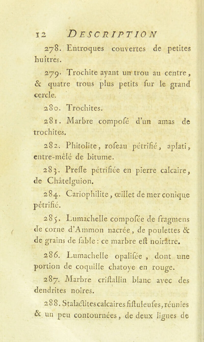 278. Entroques couvertes de petites huîtres. 279- Trochite ayant un trou au centre, & quatre trous plus petits fur le grand cercle. 280. Trochites. 281. Marbre compofé d’un amas de trochites. 282. Phitolite, rofeau pétrifié, aplati, entre-mêlé de bitume. 283. Prefïe pétrifiée en pierre calcaire, de Châtelguion. 284.. Cariophilite, œillet de mer conique pétrifié. 285. Lumachelle compofée de fragmens de corne d’Ammon nacrée, de poulettes & de grains de fable : ce marbre eft noirâtre. 286. Lumachelle opalifée , dont une portion de coquille chatoyé en rouge. 287. Marbre crillallin blanc avec des dendrites noires. 288. S talaéli tes calcaires fifluleufes, réunies & un peu contournées, de deux lignes de